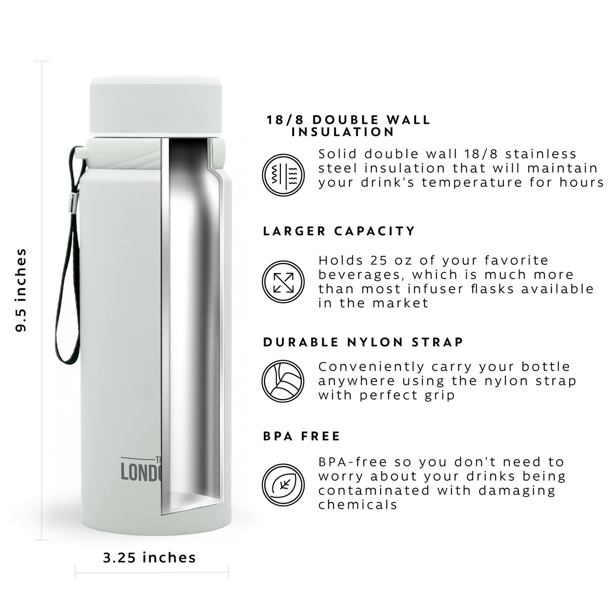 18/8 DOUBLE WALL INSULATION = Solid double wall 18/8 stainless steel insulation that will maintain your drink's temperature for hours

LARGER CAPACITY = Holds 25 oz of your favorite beverages, which is much more than most infuser flasks available in the market

DURABLE NYLON STRAP = Conveniently carry your bottle anywhere using the nylon strap with perfect grip

BPA FREE = BPA-free so you don't need to worry about your drinks being contaminated with damaging chemicals

3.25 inches