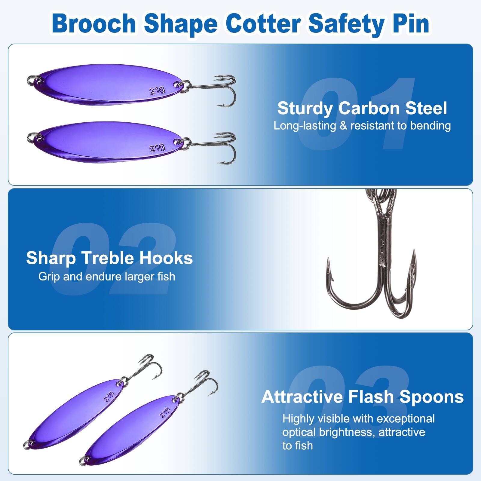 Brooch Shape Cotter Safety Pin 21g

Sturdy Carbon Steel
Long-lasting & resistant to bending

Sharp Treble Hooks
Grip and endure larger fish

Attractive Flash Spoons
Highly visible with exceptional optical brightness, attractive to fish