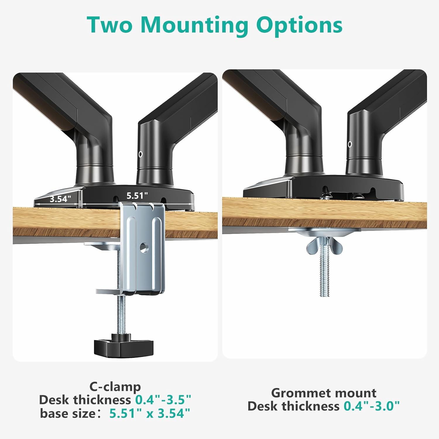 Two Mounting Options

C-clamp
Desk thickness 0.4" - 3.5"
base size: 5.51" x 3.54"

Grommet mount
Desk thickness 0.4" - 3.0"