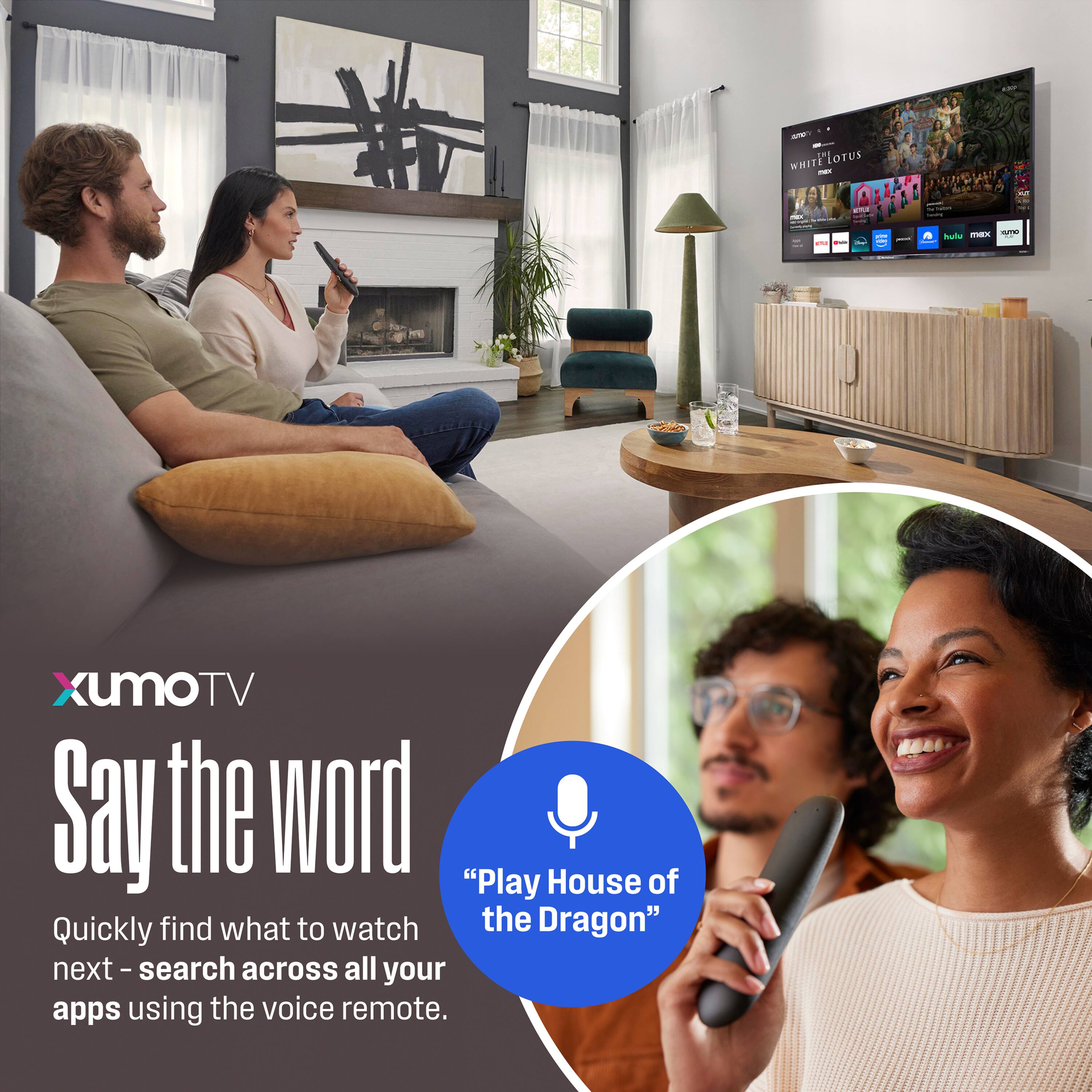 Xumo TV

Say the word

Quickly find what to watch next - search across all your apps using the voice remote.

"Play House of the Dragon"