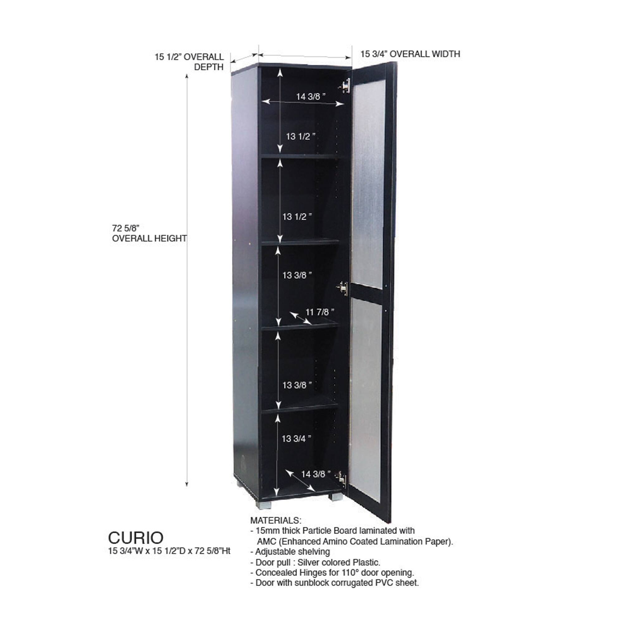 15 1/2" OVERALL DEPTH  
15 3/4" OVERALL WIDTH  
14 3/8"  
13 1/2"  
72 5/8" OVERALL HEIGHT  
13 1/2"  
13 3/8"  
11 7/8"  
13 3/8"  
13 3/4"  
14 3/8"  

MATERIALS:  
15mm thick Particle Board laminated with CURIO AMC (Enhanced Amino Coated Lamination Paper).  
15 3/4"W x 15 1/2"D x 72 5/8"H  
Adjustable shelving  
Door pull: Silver colored Plastic  
Concealed Hinges for 110° door opening  
Door with sunblock corrugated PVC sheet.