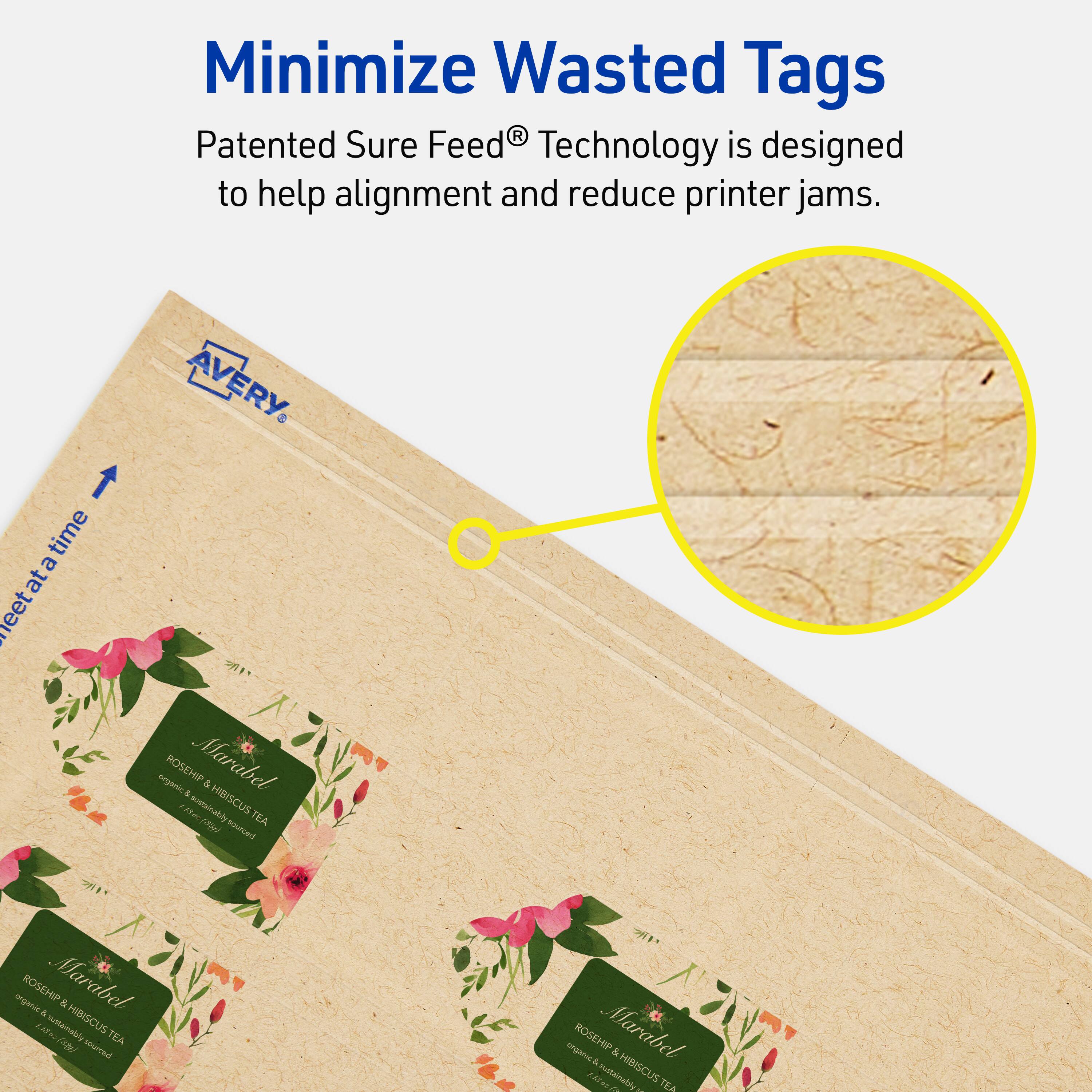 Minimize Wasted Tags

Patented Sure Feed® Technology is designed to help alignment and reduce printer jams.

AVERY

ROSEHIP & Marabel & Hibiscus TEA sourced organic ROSEHIP & Marabel & Hibiscus TEA sourced organic ROSEHIP & Marabel & Hibiscus TEA