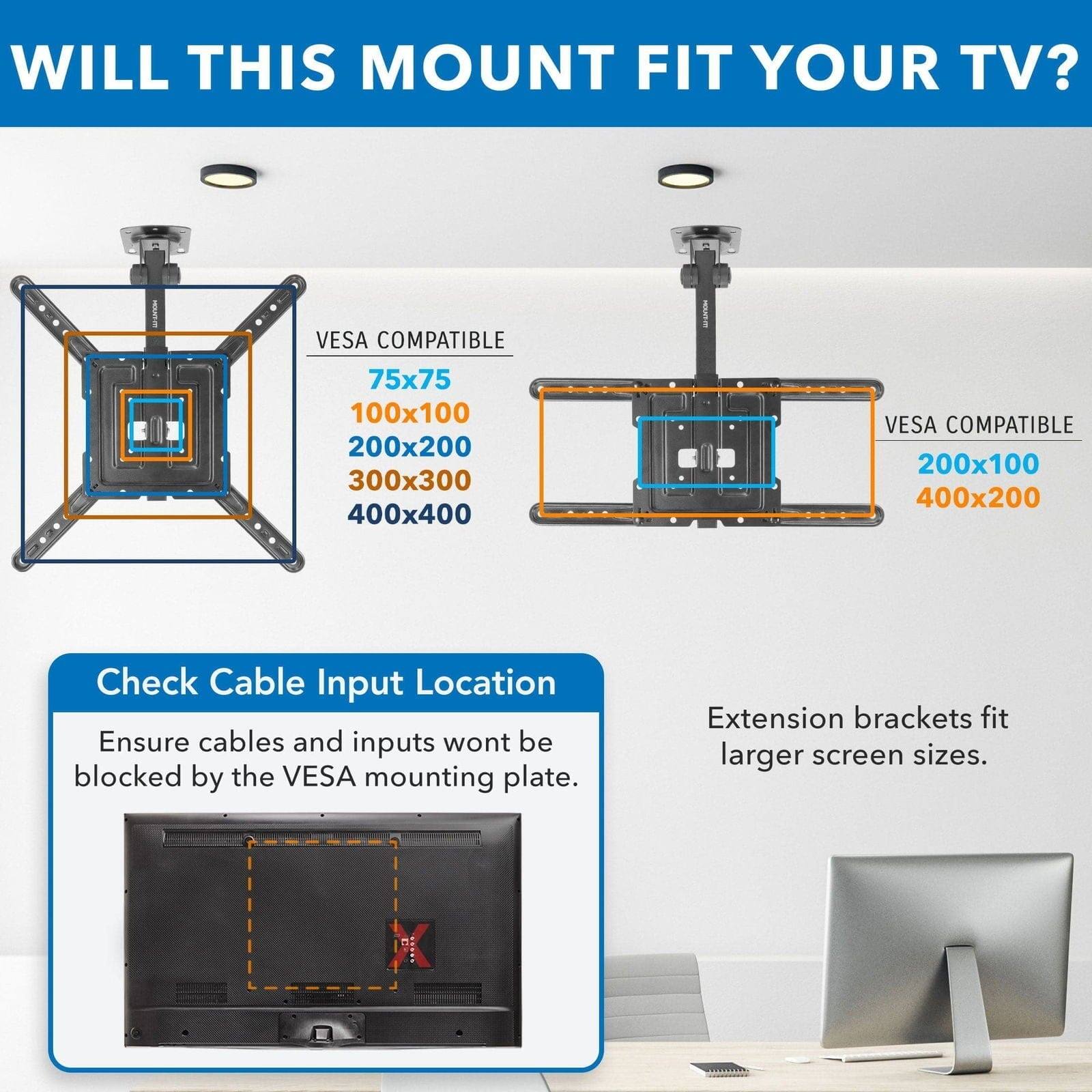 WILL THIS MOUNT FIT YOUR TV?

VES COMPATIBLE  
75x75  
100x100  
200x200  
300x300  
400x400  

VES COMPATIBLE  
200x100  
400x200  

Check Cable Input Location  
Ensure cables and inputs won't be blocked by the VESA mounting plate.  

Extension brackets fit larger screen sizes.