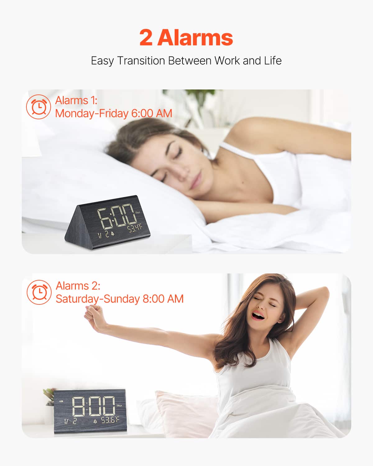 2 Alarms
Easy Transition Between Work and Life
Alarms 1:
Monday-Friday 6:00 AM
Alarms 2:
Saturday-Sunday 8:00 AM
