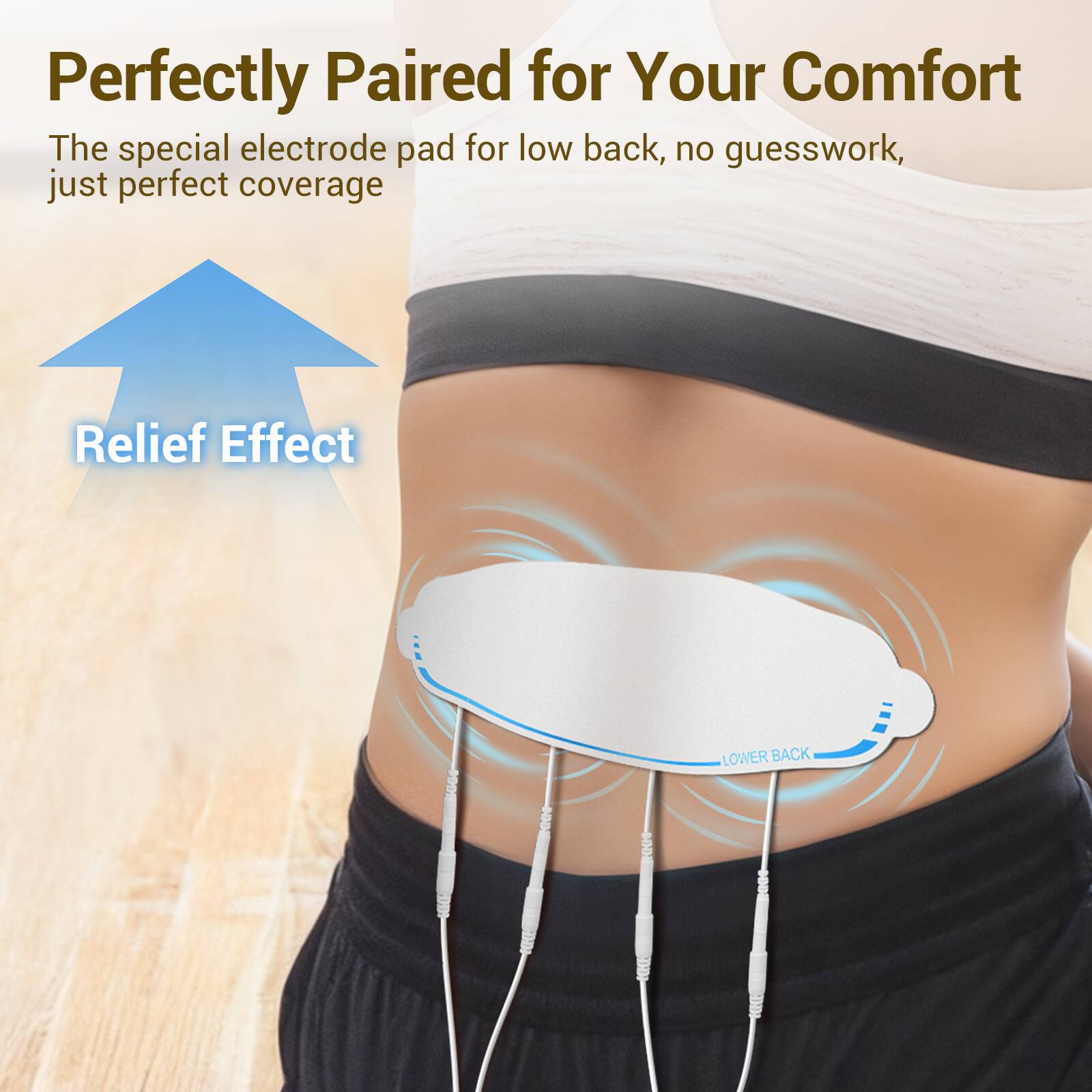 Perfectly Paired for Your Comfort  
The special electrode pad for low back, no guesswork, just perfect coverage  

Relief Effect  
LOWER BACK