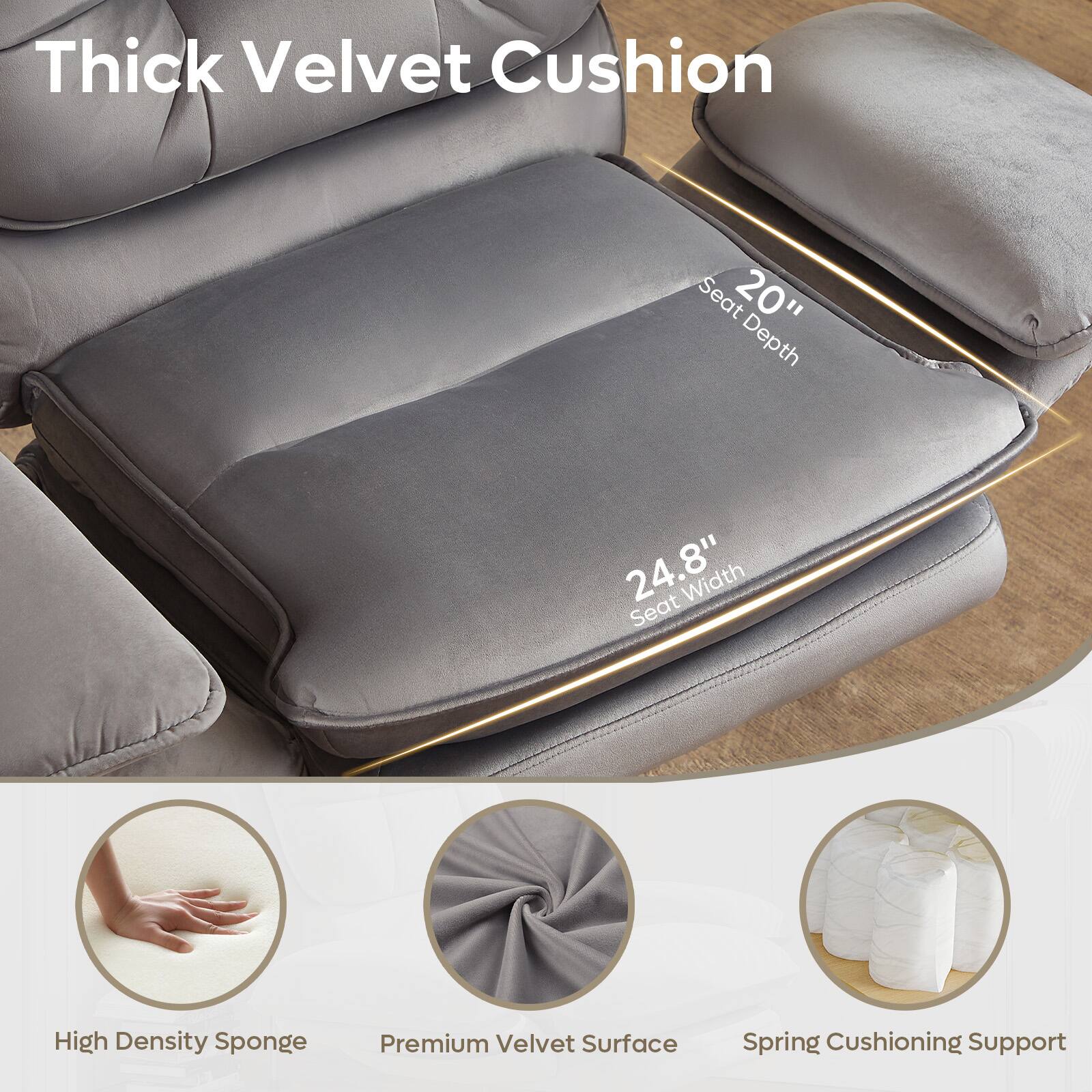 Thick Velvet Cushion  
Seat 20" Depth, 24.8" Seat Width  
High Density Sponge  
Premium Velvet Surface  
Spring Cushioning Support