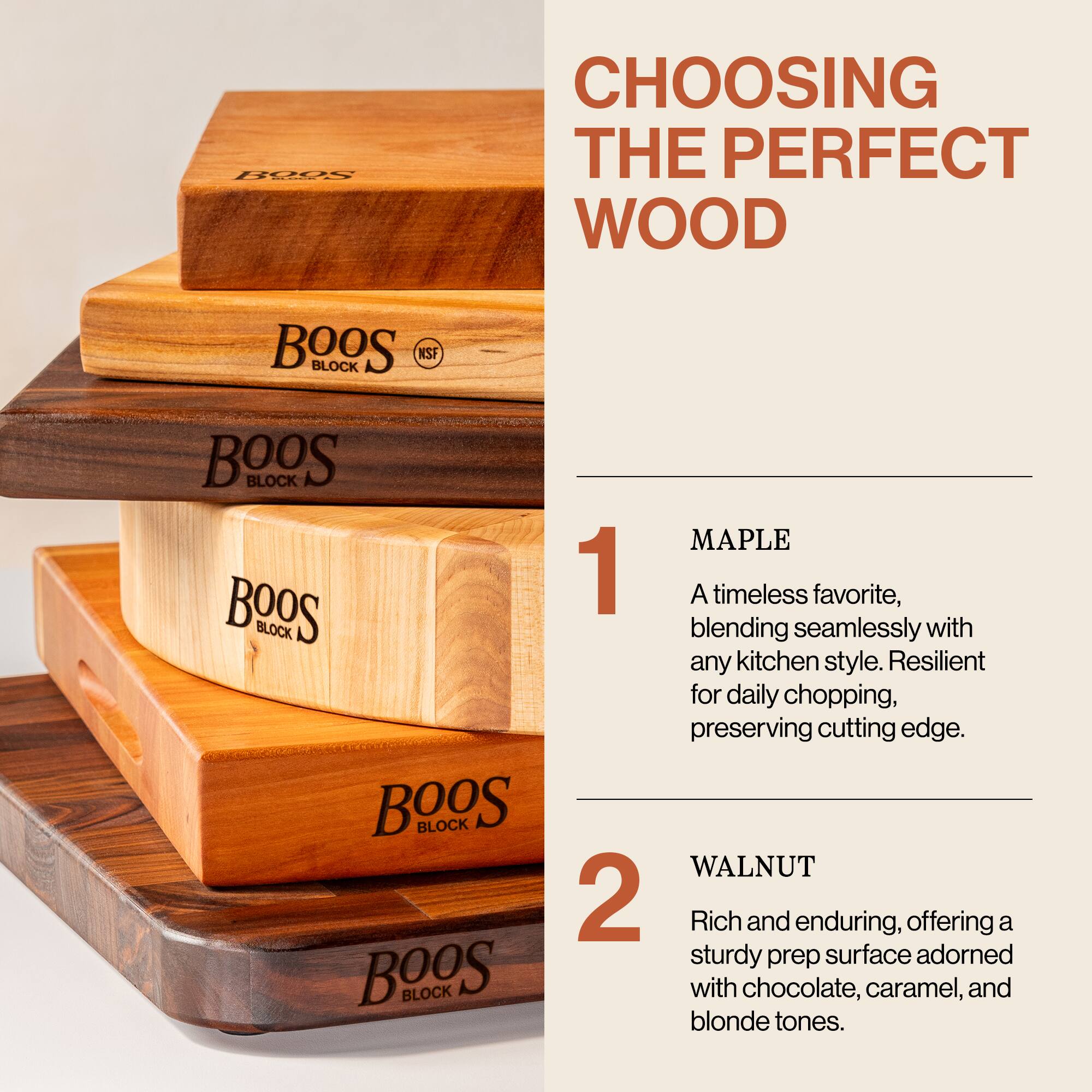 **CHOOSING THE PERFECT WOOD**

1. **MAPLE**  
   A timeless favorite, blending seamlessly with any kitchen style. Resilient for daily chopping, preserving cutting edge.

2. **WALNUT**  
   Rich and enduring, offering a sturdy prep surface adorned with chocolate, caramel, and blonde tones.