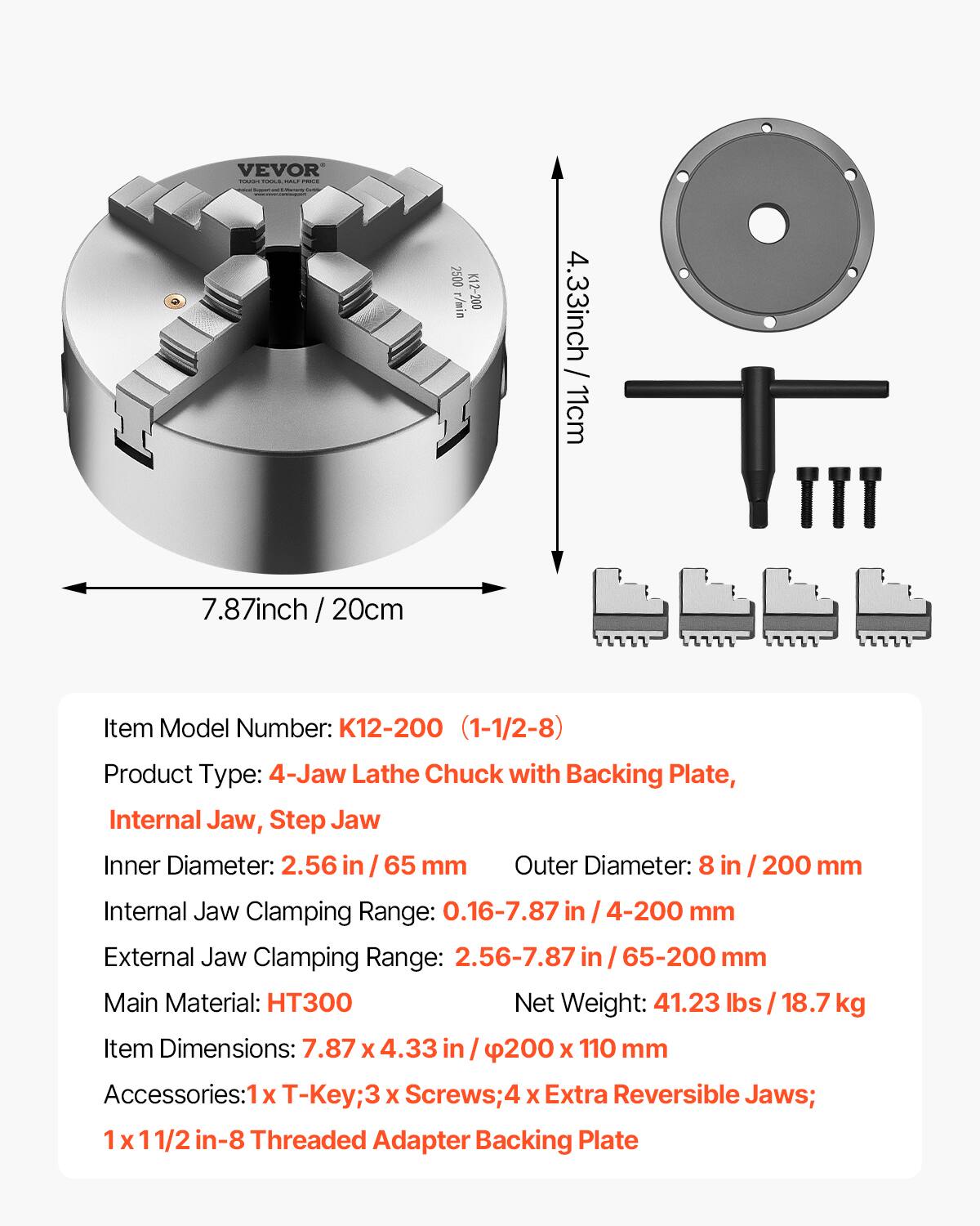 VEVOR  
2500 r/min  
K12-200  
4.33 inch / 11 cm  
7.87 inch / 20 cm  

Item Model Number: K12-200 (1-1/2-8)  
Product Type: 4-Jaw Lathe Chuck with Backing Plate, Internal Jaw, Step Jaw  
Inner Diameter: 2.56 in / 65 mm  
Outer Diameter: 8 in / 200 mm  
Internal Jaw Clamping Range: 0.16-7.87 in / 4-200 mm  
External Jaw Clamping Range: 2.56-7.87 in / 65-200 mm  
Main Material: HT300  
Net Weight: 41.23 lbs / 18.7 kg  
Item Dimensions: 7.87 x 4.33 in / 200 x 110 mm  
Accessories: T-Key; 3 x Screws; 4 x Extra Reversible Jaws; 1 x 1/2 in-8 Threaded Adapter Backing Plate