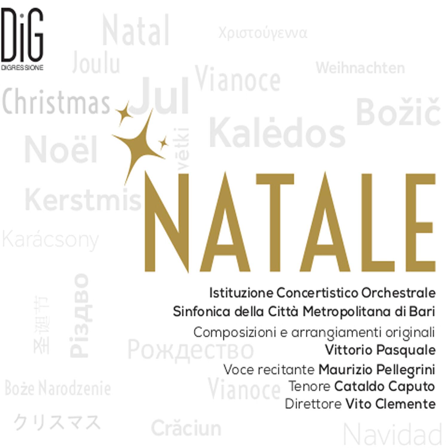 DiG  
DIGRESIONE  

Natal  
Joulu  
Christmas  
Noël  
Kerstmis  
Karácsony  
Natale  
Xpíotouyéva  
Weihnachten  
Božić  
Kaledos  
Vianoce  
Boze Narodzenie  
Pi3ABO  
Požděství  
Craciun  
Navidad  

NATALE  

Istituzione Concertistico Orchestrale  
Sinfonica della Città Metropolitana di Bari  

Composizioni e arrangiamenti originali  
Vittorio Pasquale  

Voce recitante  
Maurizio Pellegrini  

Tenore  
Cataldo Caputo  

Direttore  
Vito Clemente