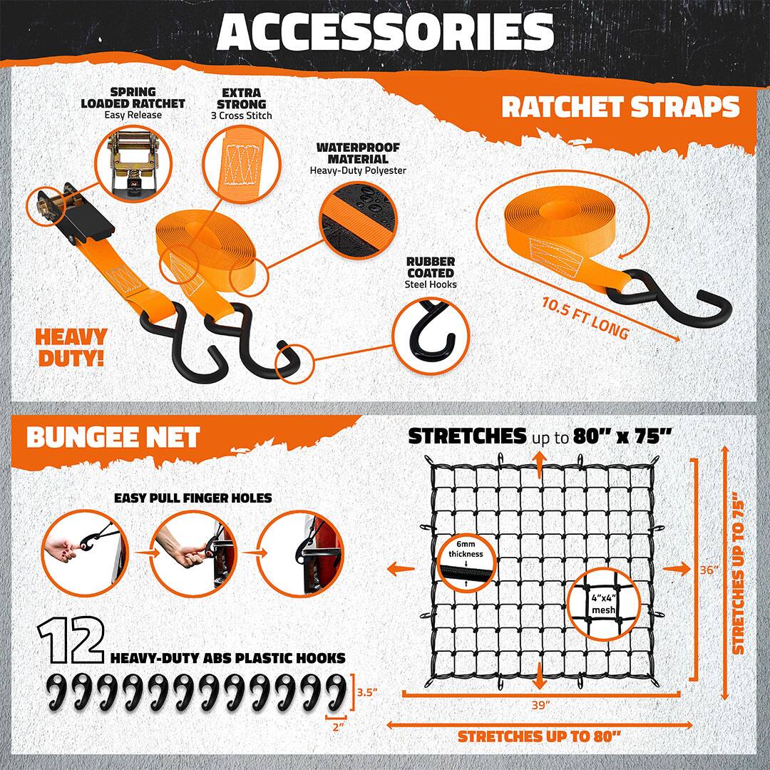 **ACCESSORIES**

- **SPRING LOADED RATCHET**
  - Easy Release

- **EXTRA STRONG**
  - 3 Cross Stitch

- **WATERPROOF MATERIAL**
  - Heavy-Duty Polyester

- **RUBBER COATED**
  - Steel Hooks

- **HEAVY DUTY!**

- **RATCHET STRAPS**
  - 10.5 FT LONG

**BUNGEE NET**

- **EASY PULL FINGER HOLES**

- **12 HEAVY-DUTY ABS PLASTIC HOOKS**
  - 3.5" x 2"

- **STRETCHES up to 80" x 75"**
  - 6mm thickness
  - 4"x4" mesh

- **STRETCHES UP TO 80"**
  - 39"

- **STRETCHES UP TO 75"**
  - 36"