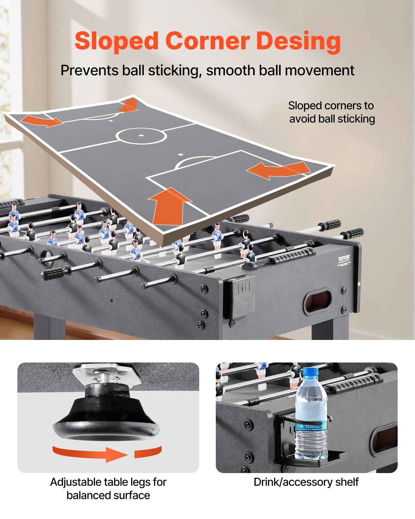 Sloped Corner Design  
Prevents ball sticking, smooth ball movement  
Sloped corners to avoid ball sticking  

Adjustable table legs for balanced surface  

Drink/accessory shelf