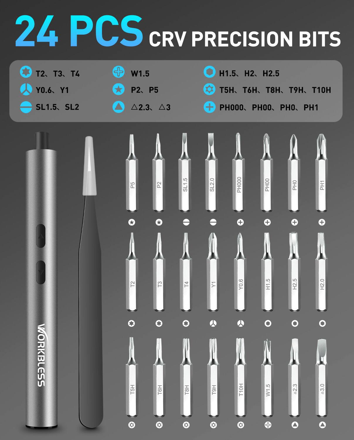 24 PCS CRV PRECISION BITS

- T2, T3, T4
- Y0.6, Y1
- SL1.5, SL2
- W1.5
- P2, P5
- H1.5, H2, H2.5
- T5H, T6H, T8H, T9H, T10H
- PH000, PH00, PH0, PH1
- Δ2.3, Δ3

WORKBLESS