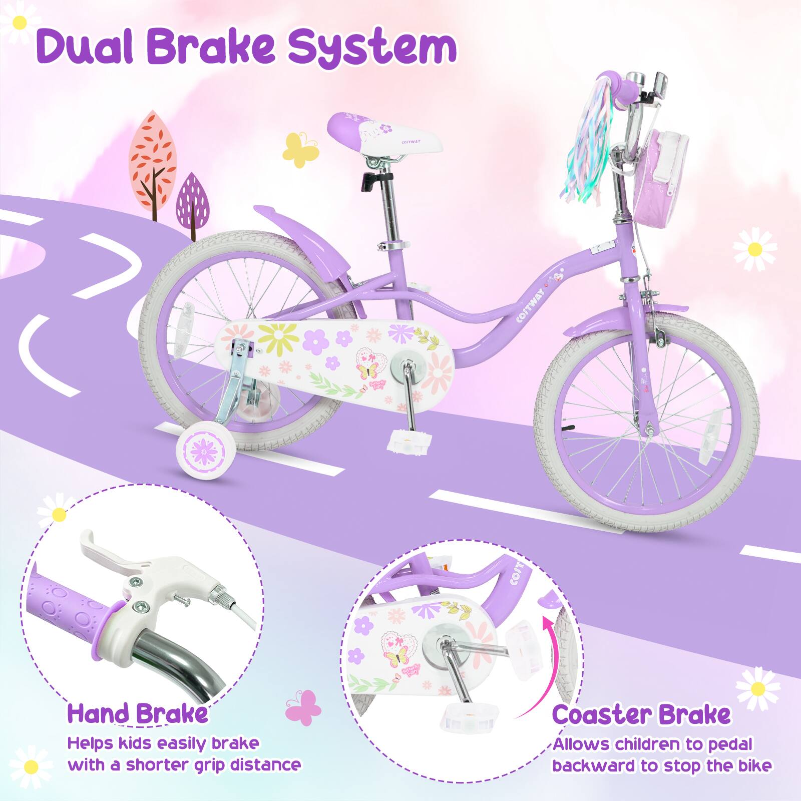 Dual Brake System

Hand Brake
Helps kids easily brake with a shorter grip distance

Coaster Brake
Allows children to pedal backward to stop the bike