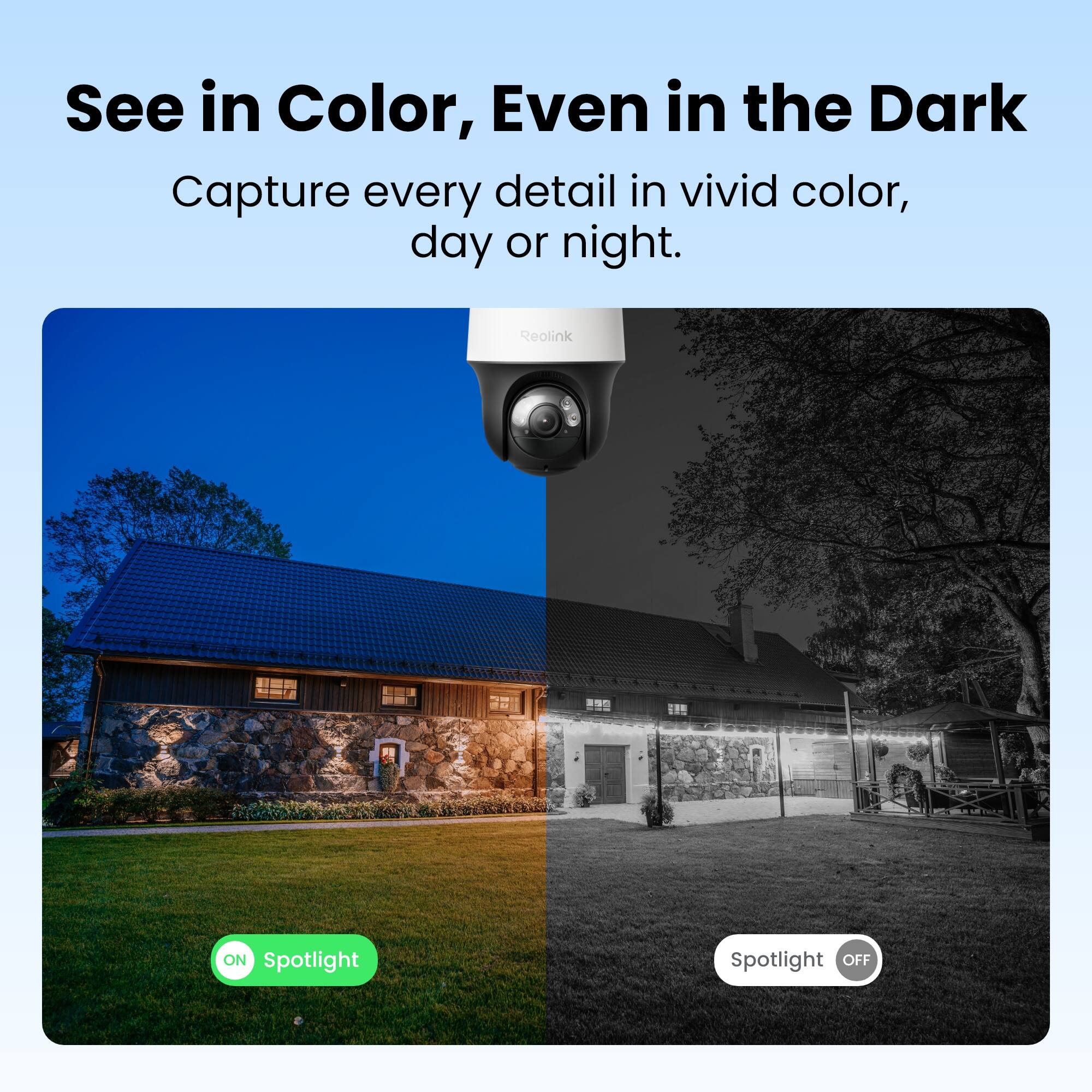 See in Color, Even in the Dark  
Capture every detail in vivid color, day or night.  

Reolink  

ON Spotlight  
Spotlight OFF