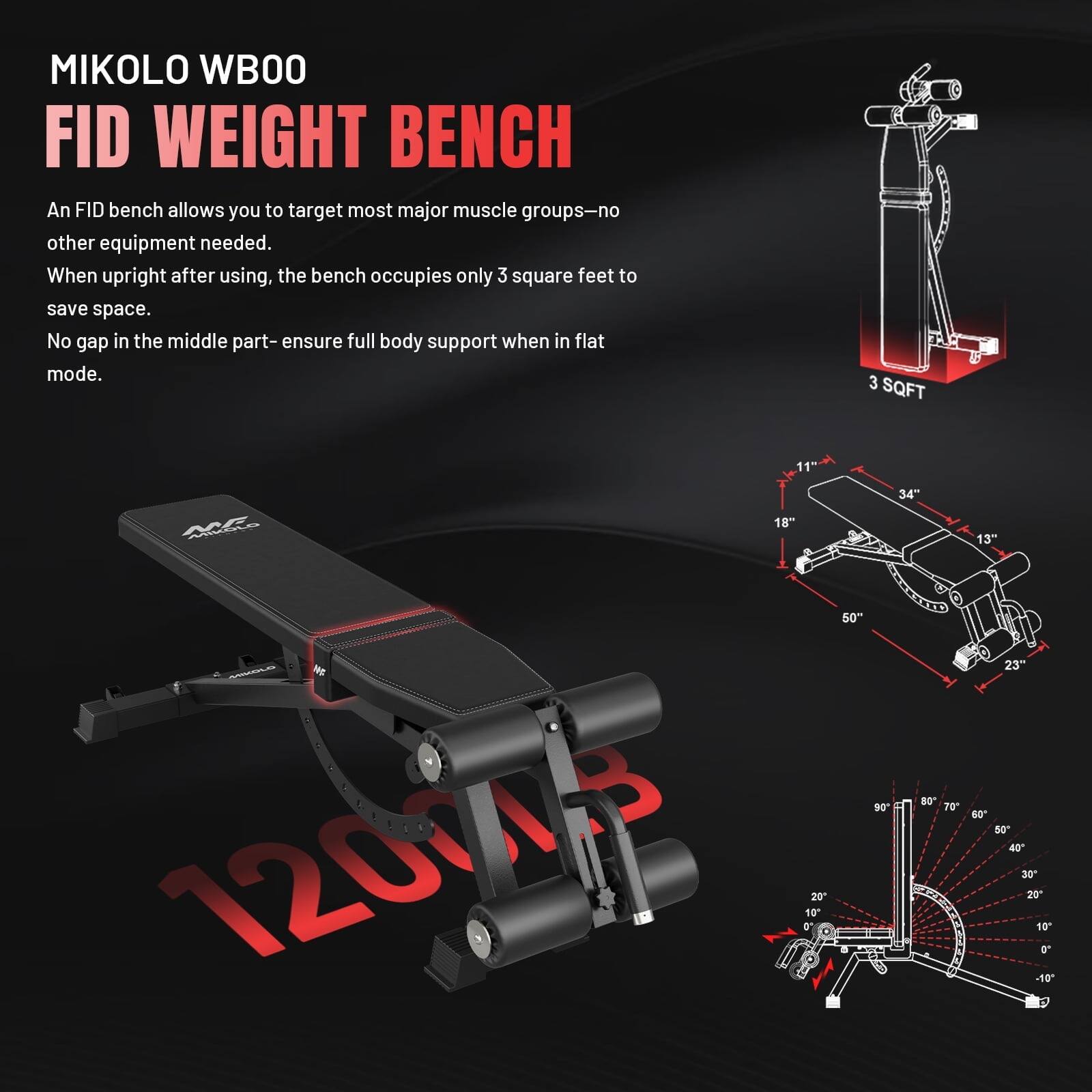 MIKOLO WBOO FID WEIGHT BENCH

An FID bench allows you to target most major muscle groups-no other equipment needed. When upright after using, the bench occupies only 3 square feet to save space. No gap in the middle part-ensure full body support when in flat mode.

3 SQFT

11" 34" 18" MIKOLO 50" 80 90 70 120005 0' 10 20

13" 23" 60 50 40 30 20 10" O' -10