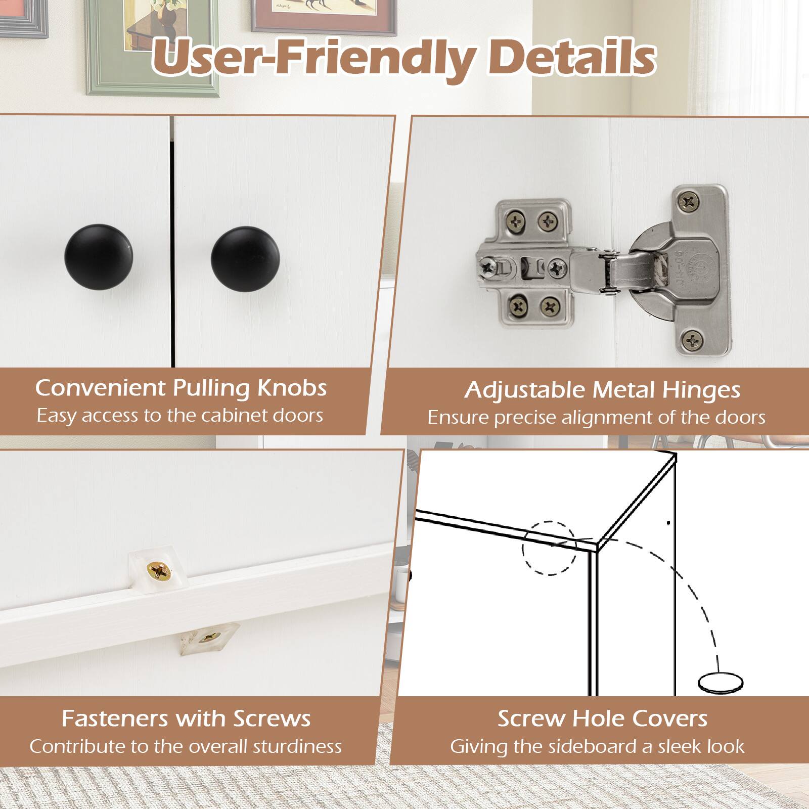 User-Friendly Details

Convenient Pulling Knobs  
Easy access to the cabinet doors

Adjustable Metal Hinges  
Ensure precise alignment of the doors

Fasteners with Screws  
Contribute to the overall sturdiness

Screw Hole Covers  
Giving the sideboard a sleek look