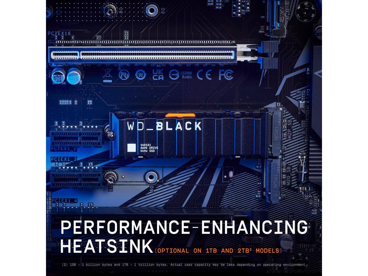 09 - 1 A . + 3 A . E l PCIEX16 E X : : I Die PAECI SKA4S Pb 10 UK CA D33006 RoHS CE FC RARAADA K*SKNNN PCIEAI 3 WD_BLACK SNB50X GAME DRIVE NVMe SSD 19SJB SB DE M2P $ PCIEX1_3 3 80 9SJB VEE SB ER M20 PCIEX1 4 os PERFORMANCE-ENHANCING HEATSINK [OPTIONAL ON 1TB AND 2TB MODELS] [2] 1GB = 1 billion bytes and 1TB = 1 trillion bytes. Actual user capacity may be less depending on operating environment.