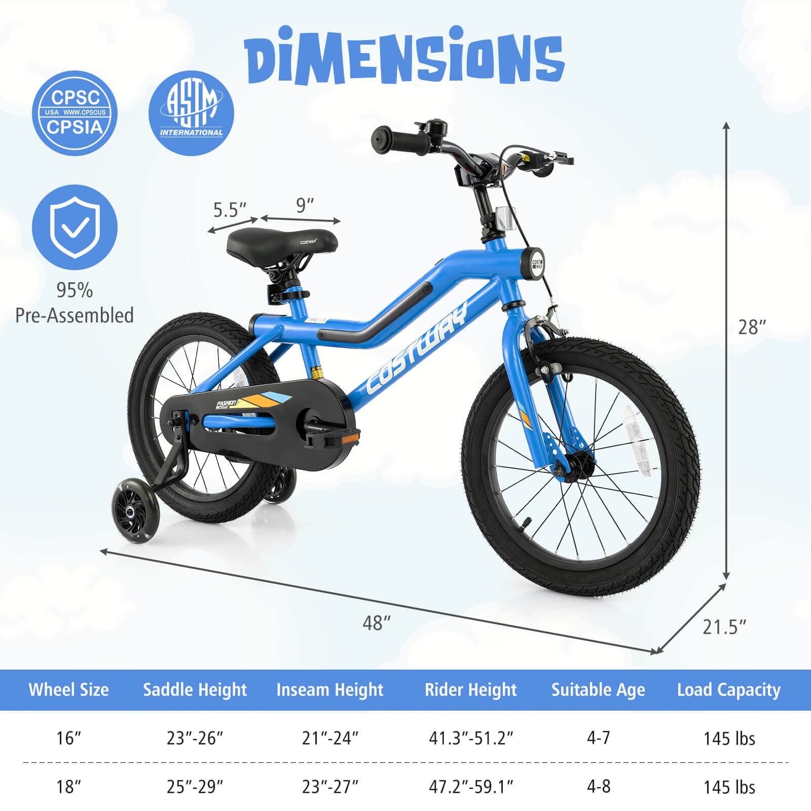 **Dimensions**

- **Wheel Size:** 16" or 18"
- **Saddle Height:** 23"-26" or 25"-29"
- **Inseam Height:** 21"-24" or 23"-27"
- **Rider Height:** 41.3"-51.2" or 47.2"-59.1"
- **Suitable Age:** 4-7 or 4-8
- **Load Capacity:** 145 lbs

**Measurements:**
- **Seat Height:** 5.5"
- **Seat Width:** 9"
- **Total Height:** 28"
- **Width:** 48"
- **Length:** 21.5"

**Certifications:**
- CPSC USA
- CPSIA
- ASTM INTERNATIONAL

**Pre-Assembled:** 95%