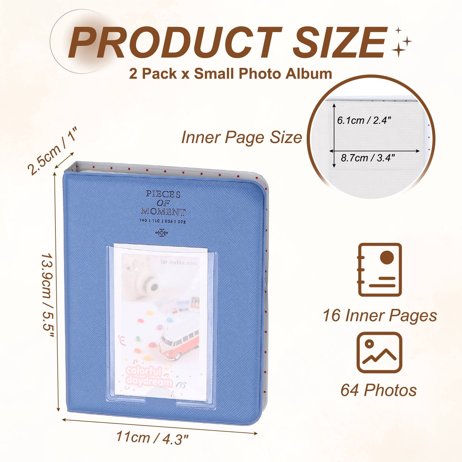 PRODUCT SIZE  
2 Pack x Small Photo Album  
Inner Page Size: 2.5cm / 1"  
16 Inner Pages  
64 Photos  
11cm / 4.3"  
8.7cm / 3.4"  
6.1cm / 2.4"  
13.9cm / 5.5"