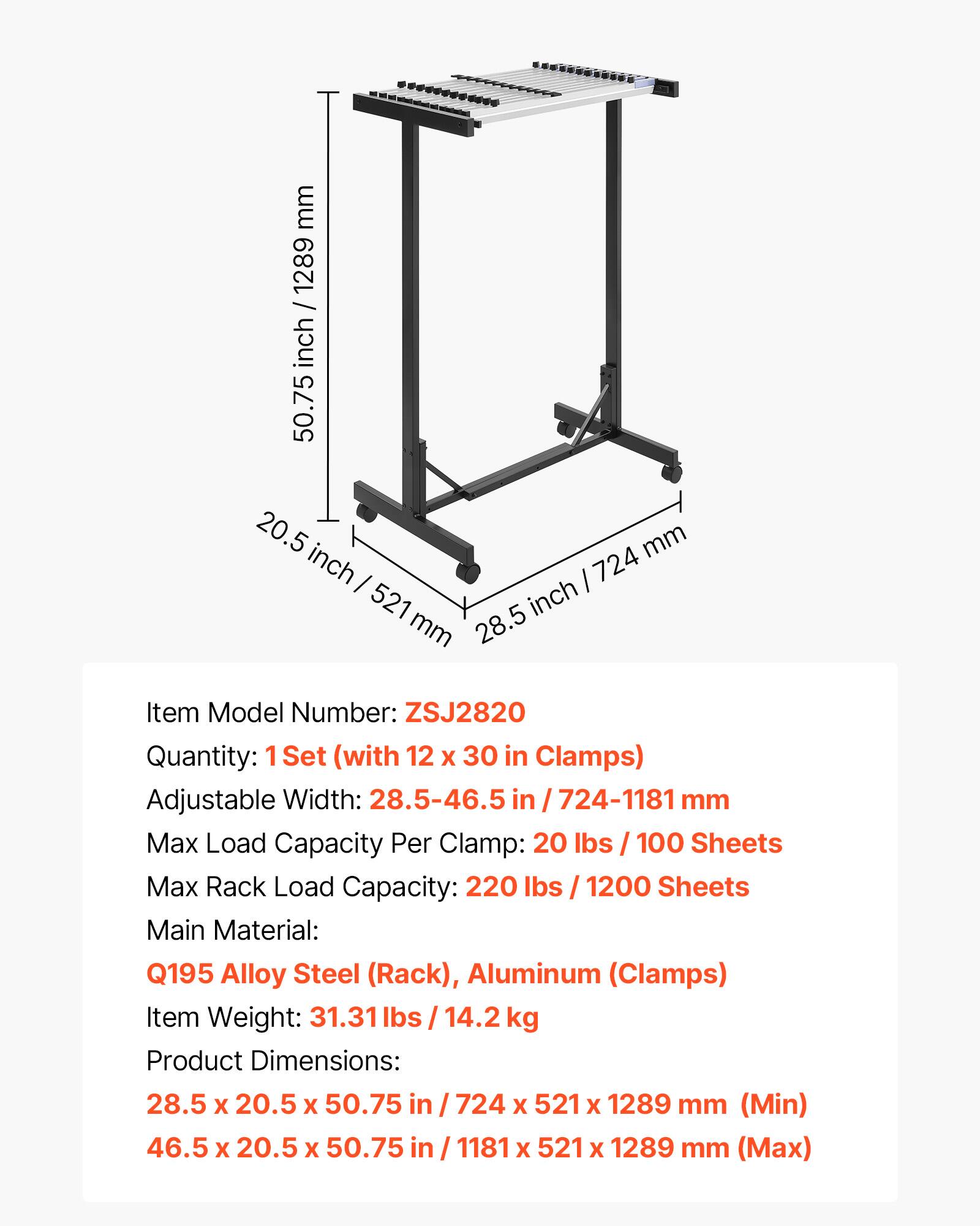 mm 1289 inch / 1289 / inch 50.75 20.5 mm inch I I 724 521 inch mm 28.5 Item Model Number: ZSJ2820 Quantity: 1Set (with 12 X 30 in Clamps) Adjustable Width: 28.5-46.5 in I 724-1181 mm Max Load Capacity Per Clamp: 20 lbs 100 Sheets Max Rack Load Capacity: 220 lbs / 1200 Sheets Main Material: Q195 Alloy Steel (Rack), Aluminum (Clamps) Item Weight: 31.31 lbs / 14.2 kg Product Dimensions: 28.5 X 20.5 X 50.75 in / 724 X 521 X 1289 mm (Min) 46.5 X 20.5 X 50.75 in / 1181 X 521 X 1289 mm (Max)