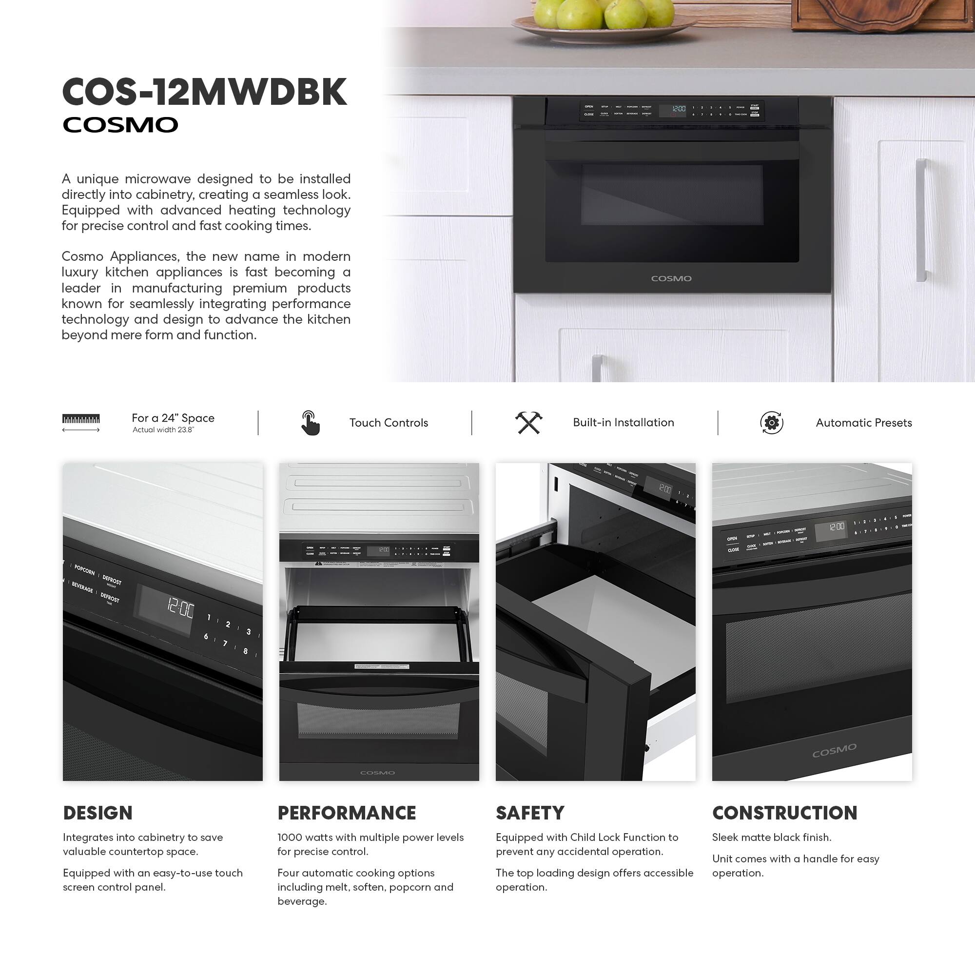 COS-12MWDBK  
COSMO  

A unique microwave designed to be installed directly into cabinetry, creating a seamless look. Equipped with advanced heating technology for precise control and fast cooking times.  

Cosmo Appliances, the new name in modern luxury kitchen appliances, is fast becoming a leader in manufacturing premium products known for seamlessly integrating performance technology and design to advance the kitchen beyond mere form and function.  

For a 24" Space  
Actual width: 22.8"  

Touch Controls  

Built-in Installation  

Automatic Presets  

DESIGN  
Integrates into cabinetry to save valuable countertop space.  
Equipped with an easy-to-use touch screen control panel.  

PERFORMANCE  
1000 watts with multiple power levels for precise control.  
Four automatic cooking options including melt, soften, popcorn, and beverage.  

SAFETY  
Equipped with Child Lock Function to prevent any accidental operation.  
The top loading design offers accessible operation.  

CONSTRUCTION  
Sleek matte black finish.  
Unit comes with a handle for easy operation.