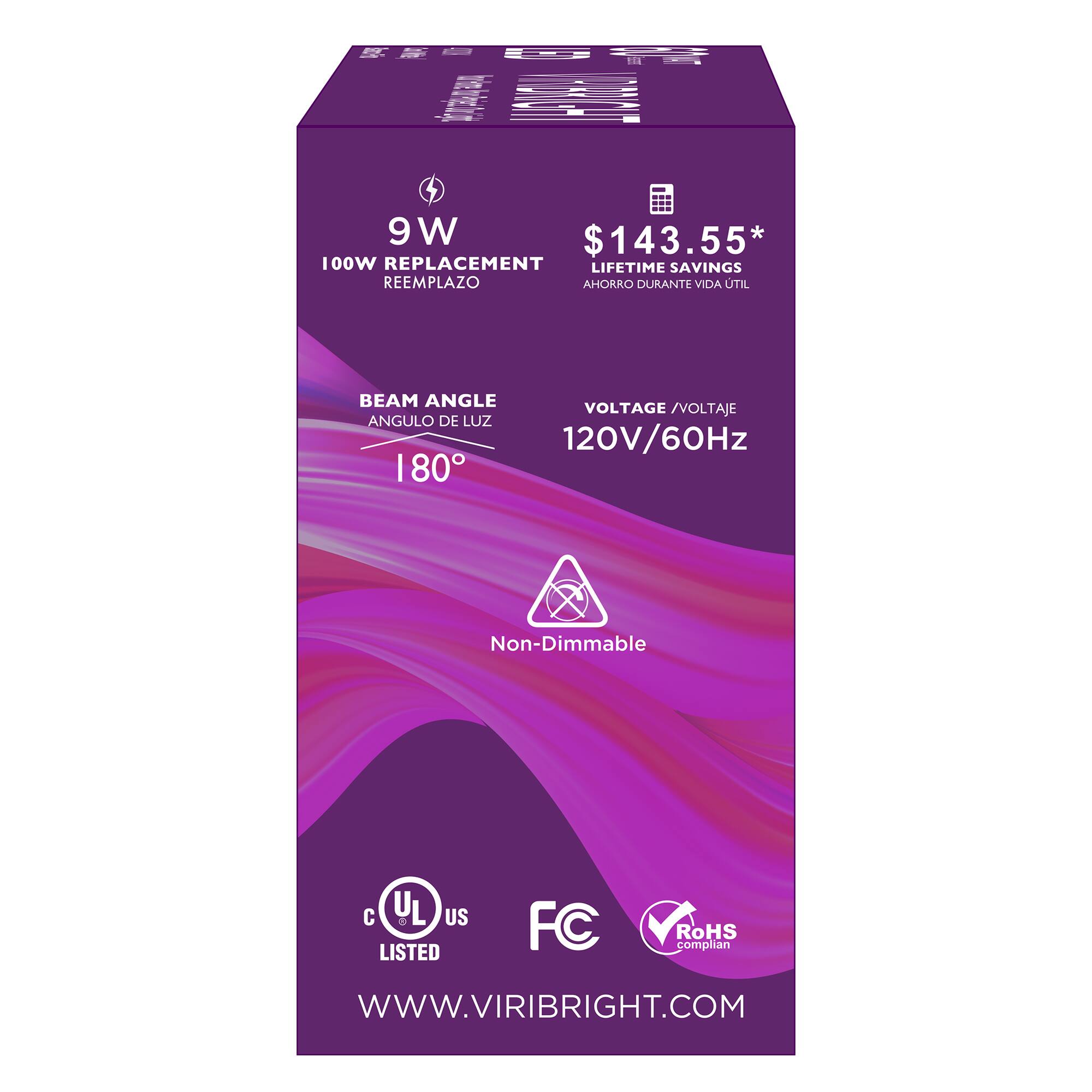 I 9 W $143.55* 100W REPLACEMENT LIFETIME SAVINGS REEMPLAZO AHORRO DURANTE VIDA UTIL BEAM ANGLE VOLTAGE /VOLTAJE ANGULO DE LUZ 120V/60Hz 180 Non-Dimmable C U US 0 LISTED FC RoHS complian WWW.VIRIBRIGHT.COM