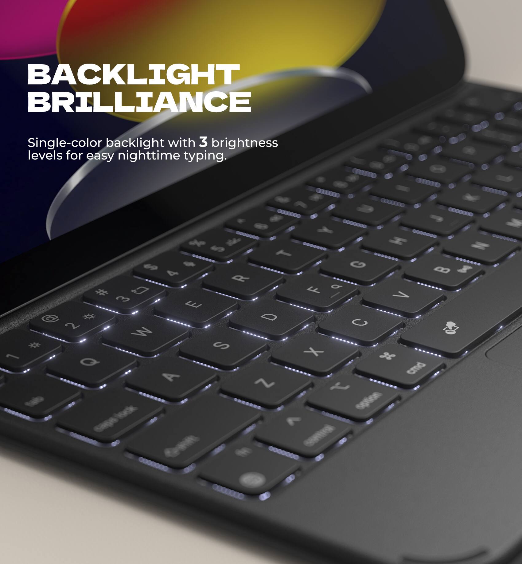 BACKLIGHT BRILLIANCE

Single-color backlight with 3 brightness levels for easy nighttime typing.