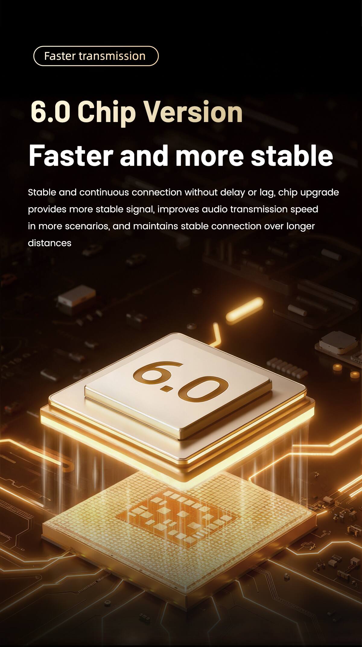 Faster transmission

6.0 Chip Version
Faster and more stable

Stable and continuous connection without delay or lag, chip upgrade provides more stable signal, improves audio transmission speed in more scenarios, and maintains stable connection over longer distances