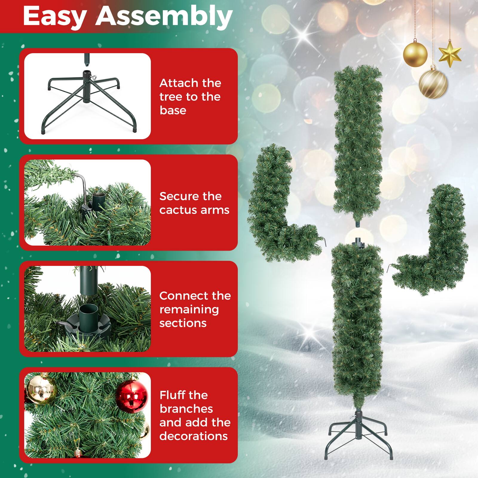 Easy Assembly

1. Attach the tree to the base
2. Secure the cactus arms
3. Connect the remaining sections
4. Fluff the branches and add the decorations