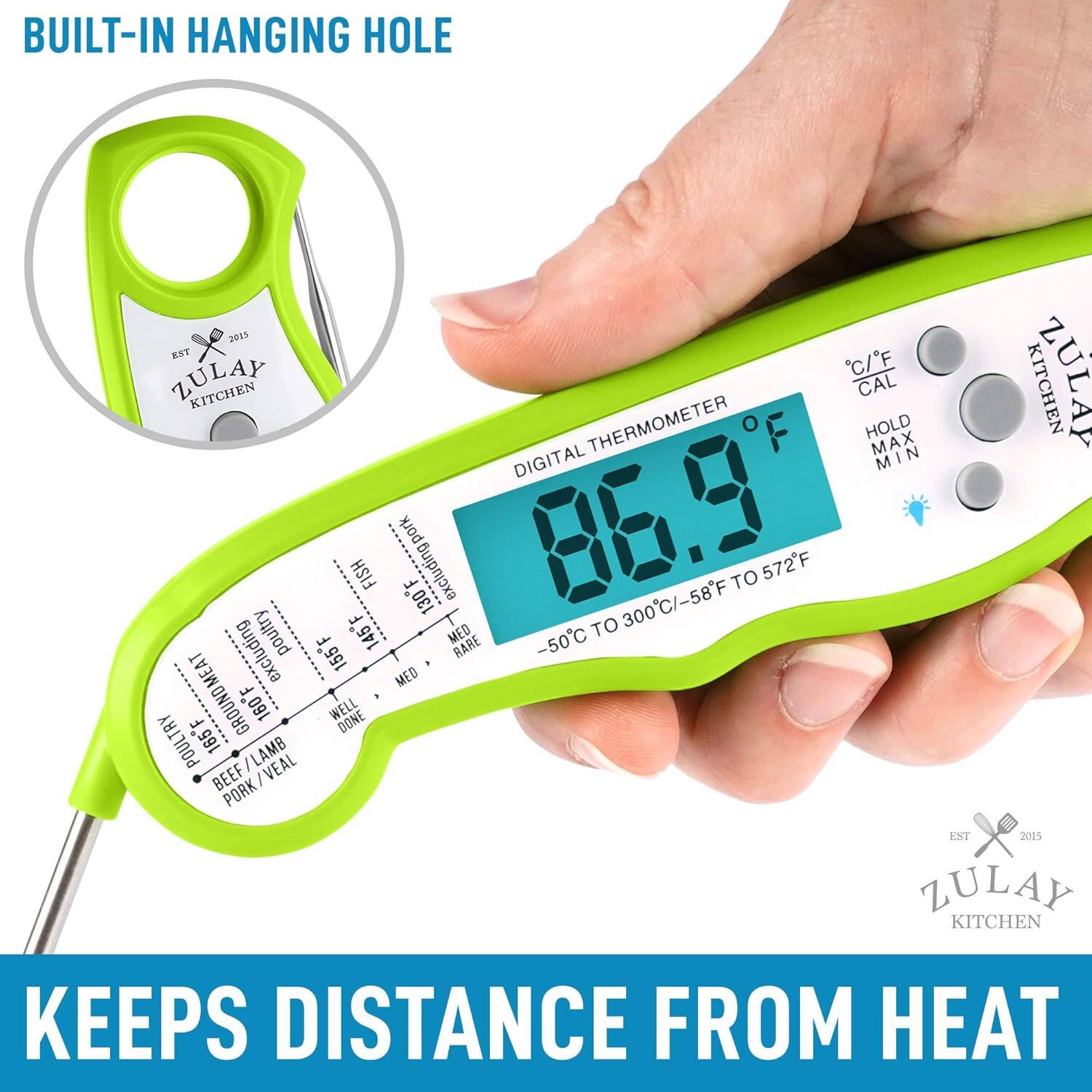 BUILT-IN HANGING HOLE

2013 KET ZULAY C/F KITCHEN CAL THERMOMETER HOLD MAX N DIGITAL MIN M I FISH excluding pork

F + 130 86.9 300C/-58F TO 572F

F poultry 145F MED TO F RARE

excluding 155F + MED GROUND MEAT F 160F WELL DONE POULTRY 165F / LAMB BEEF : VEAL PORK

KITCHEN EST 2015 ZULAY KITCHEN

KEEPS DISTANCE FROM HEAT