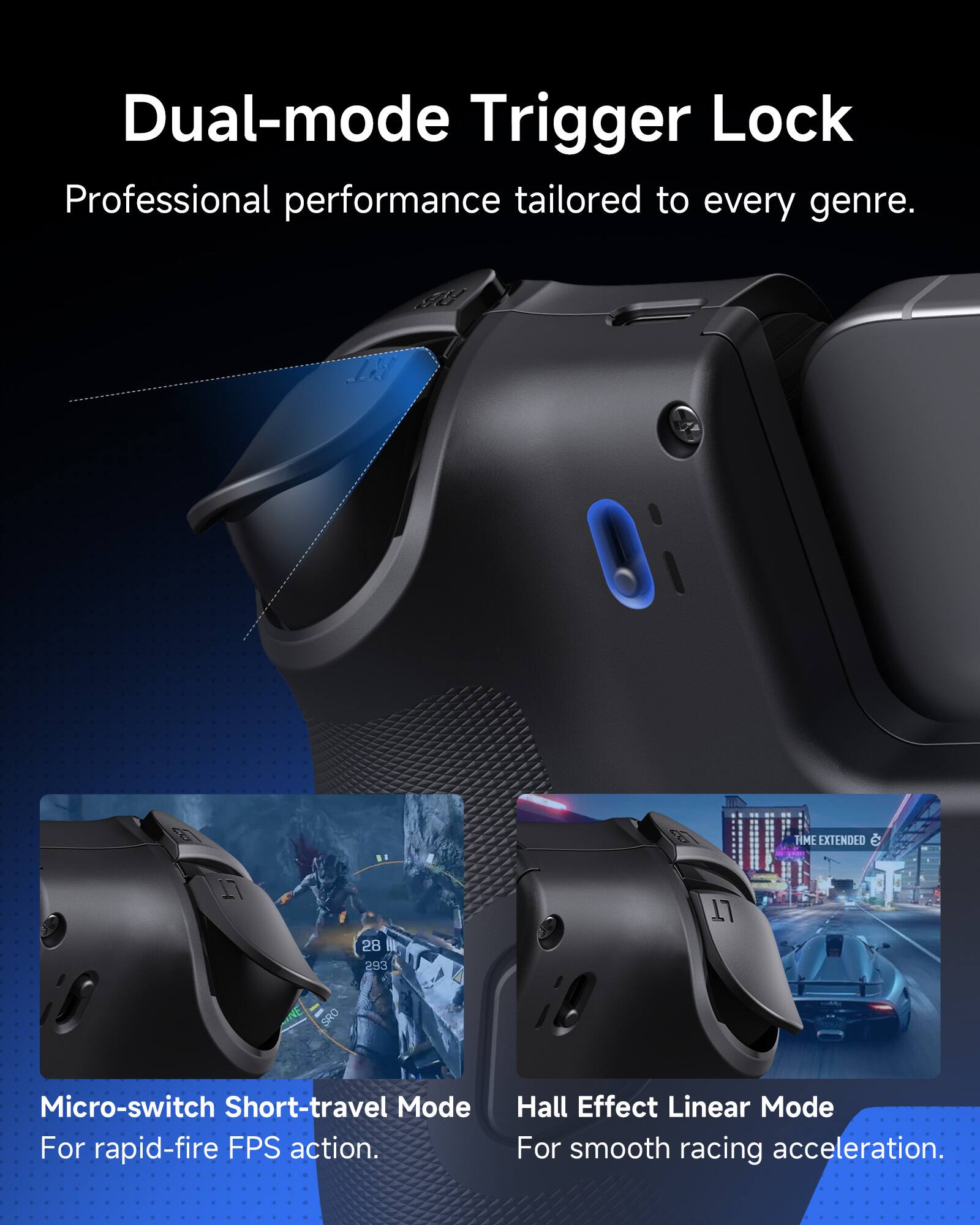 Dual-mode Trigger Lock  
Professional performance tailored to every genre.

Micro-switch Short-travel Mode  
For rapid-fire FPS action.

Hall Effect Linear Mode  
For smooth racing acceleration.