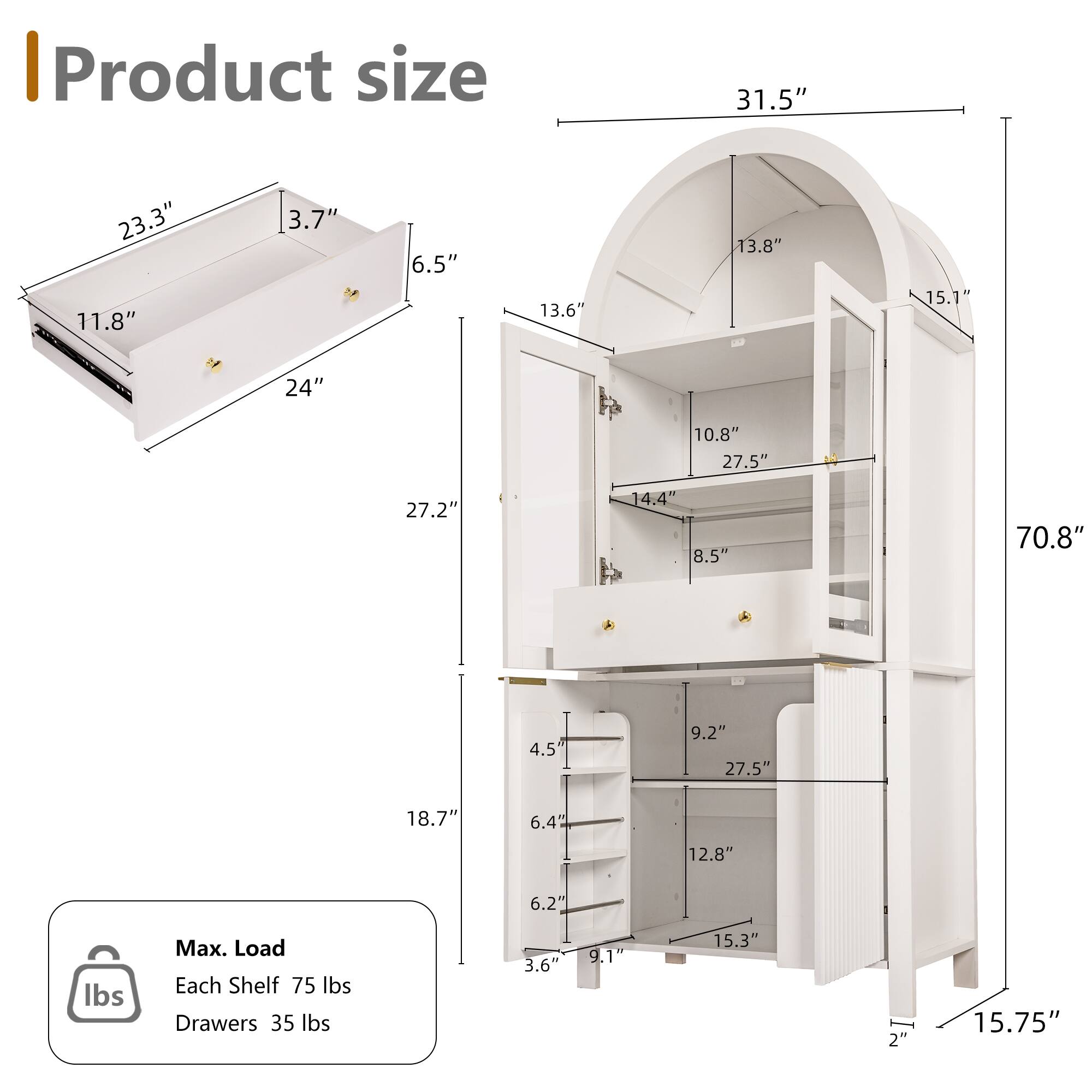 I Product size  
31.5" 23.3" 11.8" 3.7" 6.5" 13.6" 13.8" 15.1" 24" 10.8" 27.5" 27.2" 14.4" 8.5" 70.8" 4.5" 9.2" 27.5" 18.7" 6.4" 12.8" 6.2" lbs  
Max. Load  
Each Shelf 75 lbs  
Drawers 35 lbs  
3.6" 9.1" 15.3" 2" 15.75"