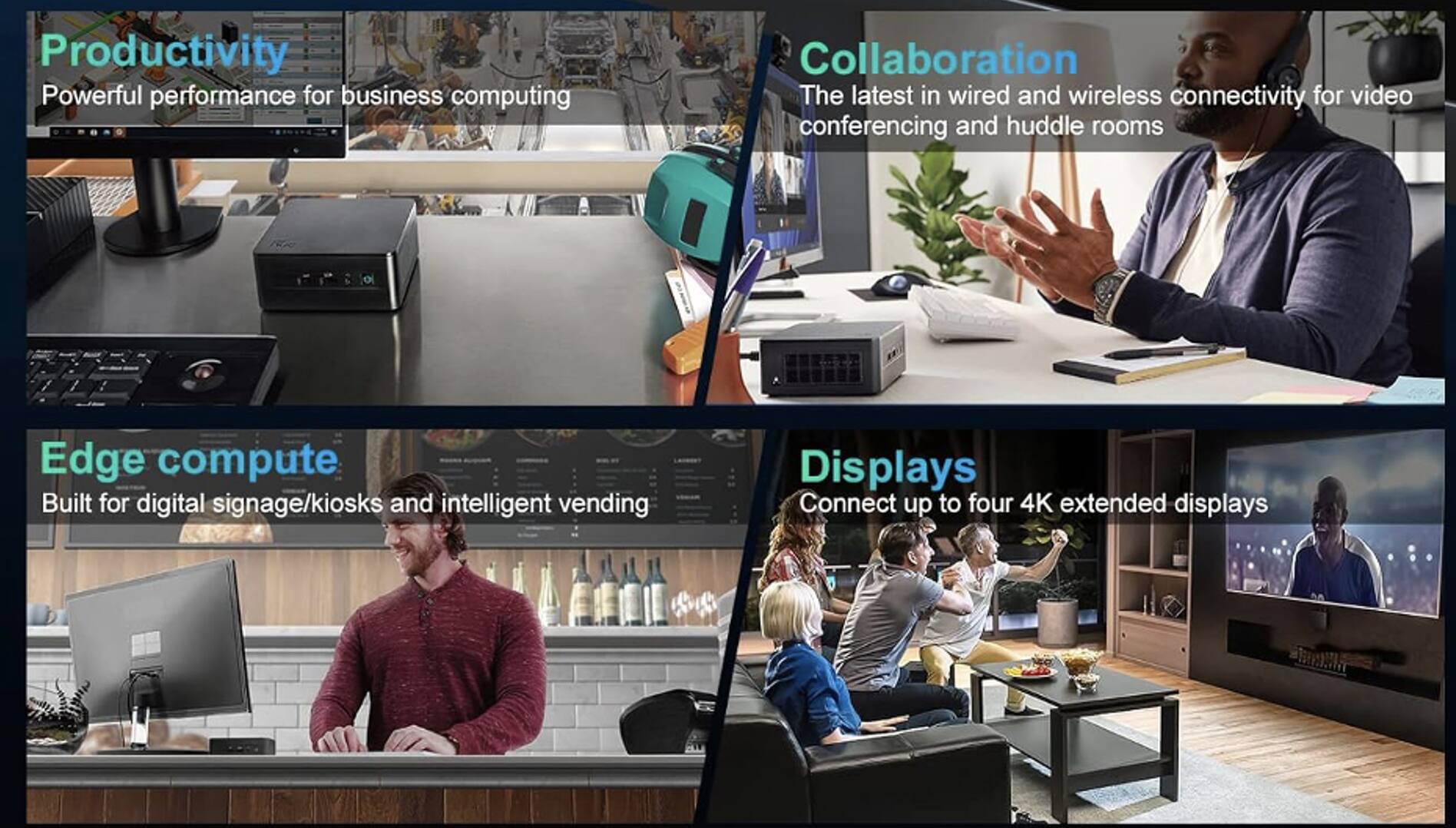- **Productivity**  
  Powerful performance for business computing

- **Edge compute**  
  Built for digital signage/kiosks and intelligent vending

- **Collaboration**  
  The latest in wired and wireless connectivity for video conferencing and huddle rooms

- **Displays**  
  Connect up to four 4K extended displays