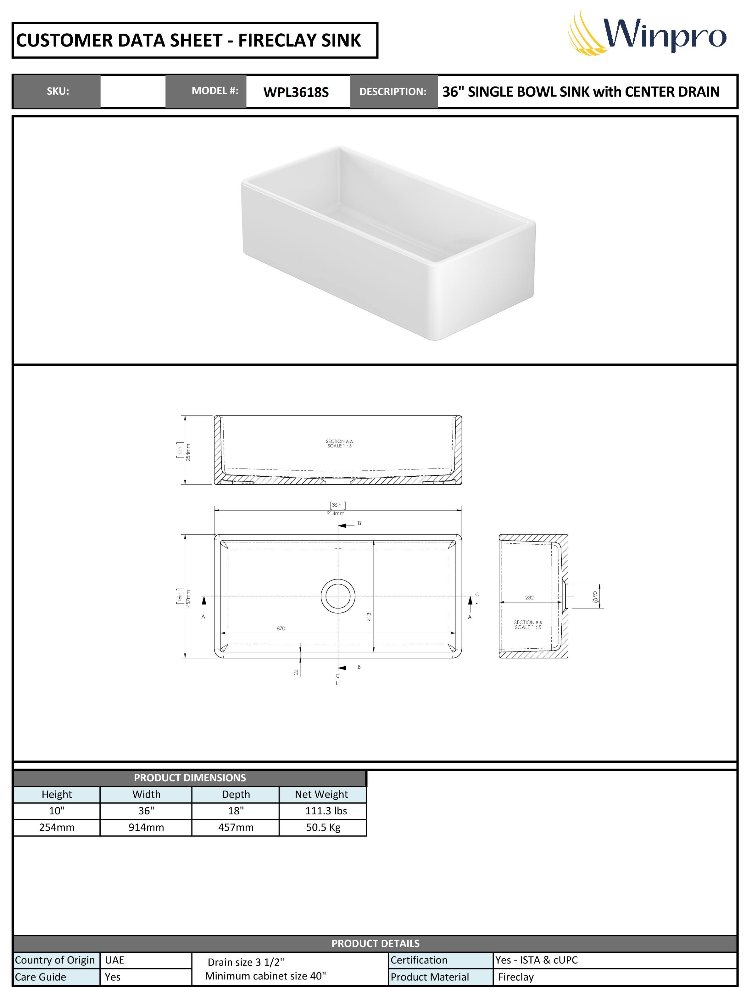 **CUSTOMER DATA SHEET - FIRECLAY SINK**

**SKU:**  
**MODEL #:** WPL3618S  
**DESCRIPTION:** 36" SINGLE BOWL SINK with CENTER DRAIN  

---

**PRODUCT DIMENSIONS**  
- Height: 10" (254mm)  
- Width: 36" (914mm)  
- Depth: 18" (457mm)  
- Net Weight: 111.3 lbs (50.5 Kg)  

---

**PRODUCT DETAILS**  
- Country of Origin: UAE  
- Care Guide: Yes  
- Drain size: 3 1/2"  
- Minimum cabinet size: 40"  
- Certification: Yes - ISTA & cUPC  
- Product Material: Fireclay  

---

**SECTION A-A**  
**SCALE 1:5**  

**SECTION B-B**  
**SCALE 1:5**  

---

**Winpro**