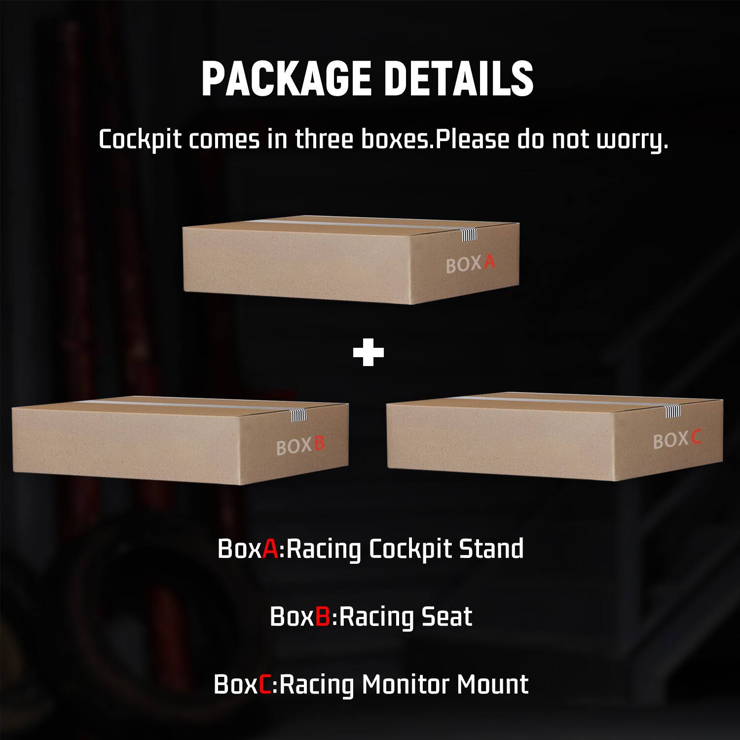 PACKAGE DETAILS  
Cockpit comes in three boxes. Please do not worry.  

BOXA  
+  
BOXB  
+  
BOXC  

BoxA: Racing Cockpit Stand  
BoxB: Racing Seat  
BoxC: Racing Monitor Mount