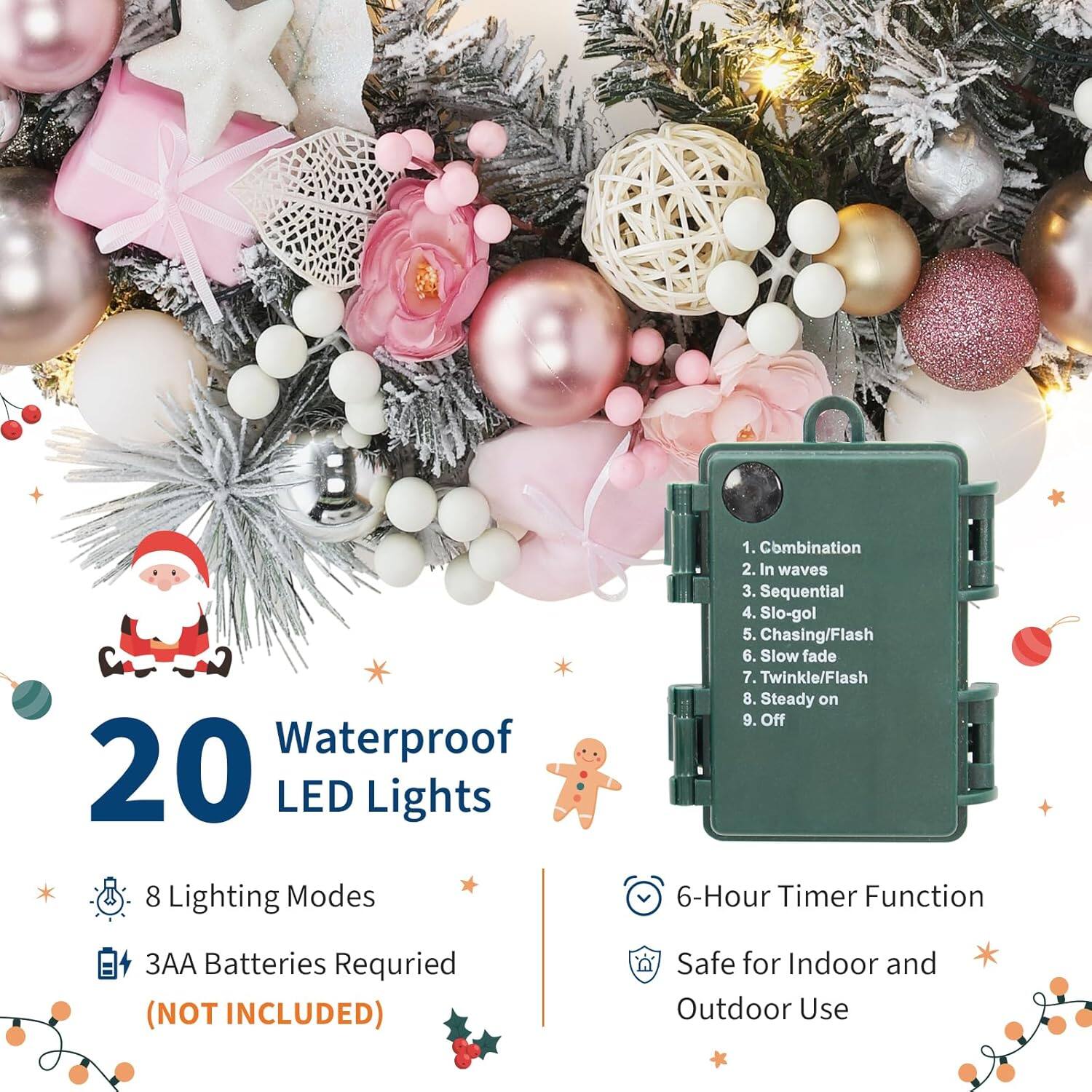 20 Waterproof LED Lights

- 8 Lighting Modes:
  1. Combination
  2. In Waves
  3. Sequential
  4. Slo-gol
  5. Chasing/Flash
  6. Slow Fade
  7. Twinkle/Flash
  8. Steady On
  9. Off

- 3AA Batteries Required (NOT INCLUDED)

- 6-Hour Timer Function

- Safe for Indoor and Outdoor Use