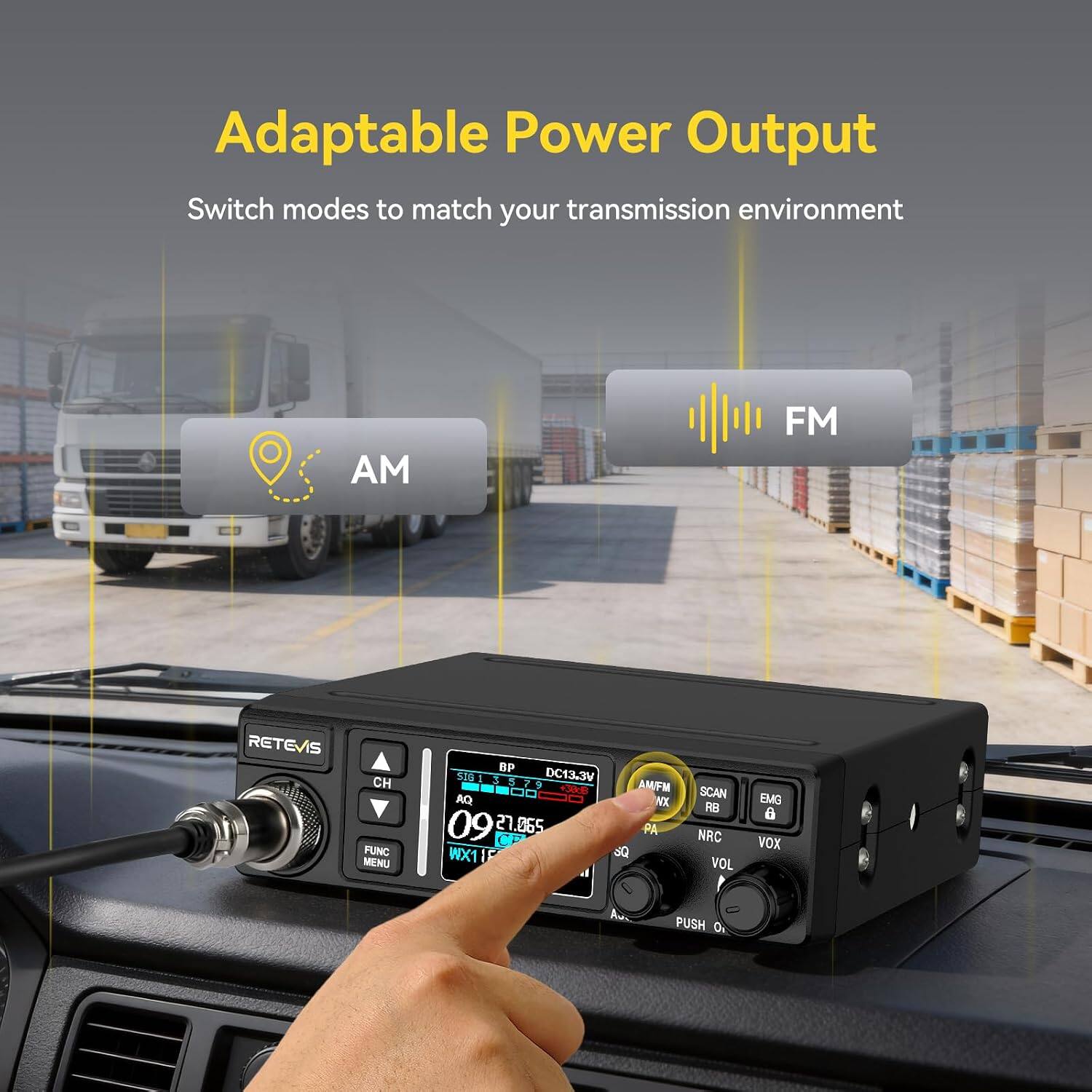 Adaptable Power Output  
Switch modes to match your transmission environment  

AM  
FM  

RETEVIS  
CH FUNC MENU  
BP SIB 3 5 DC13.3V 9 AMFM +JVB AQ WX 09 27.065 PA WX1 SQ  
SCAN RB NRC VOL  
EMG 6 VOX  
PUSH 0%
