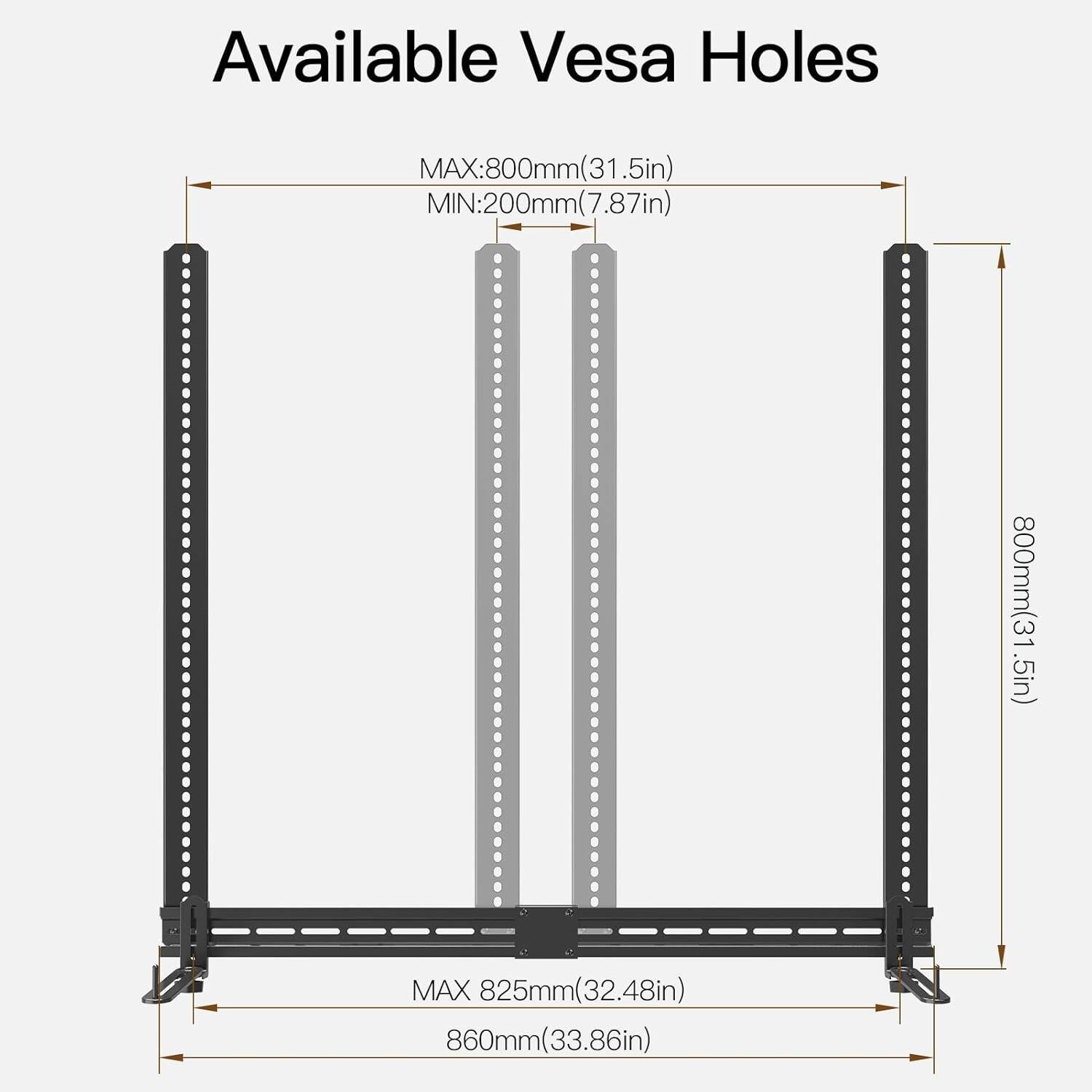 Available Vesa Holes

MAX: 800mm (31.5in)
MIN: 200mm (7.87in)

MAX: 825mm (32.48in)
860mm (33.86in)