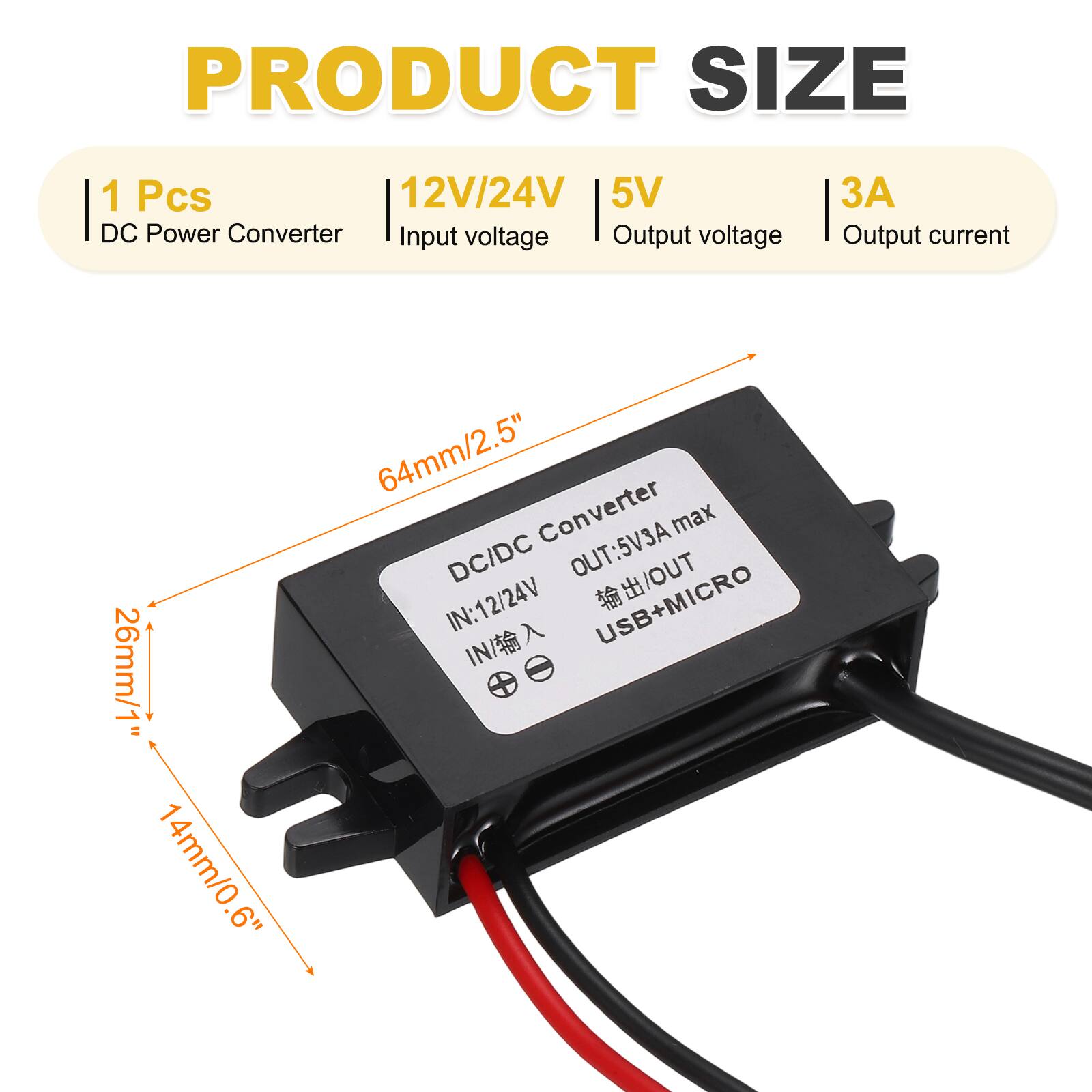 PRODUCT SIZE

1 Pcs  
DC Power Converter  
Input voltage: 12V/24V  
Output voltage: 5V  
Output current: 3A  

Dimensions:  
26mm/1" (width)  
14mm/0.6" (height)  
64mm/2.5" (length)  

DC/DC Converter  
IN: 12V/24V  
OUT: 5V/3A max  
USB + MICRO USB OUT