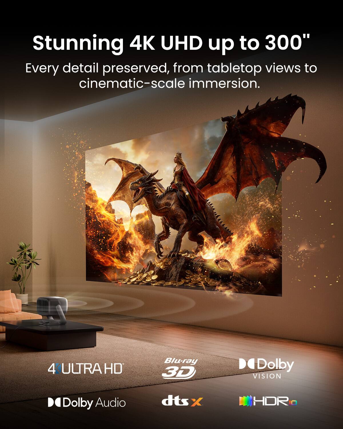 Stunning 4K UHD up to 300"  
Every detail preserved, from tabletop views to cinematic-scale immersion.  

4K ULTRA HD  
Blu-ray 3D  
Dolby VISION  
Dolby Audio  
dts:X  
HDR