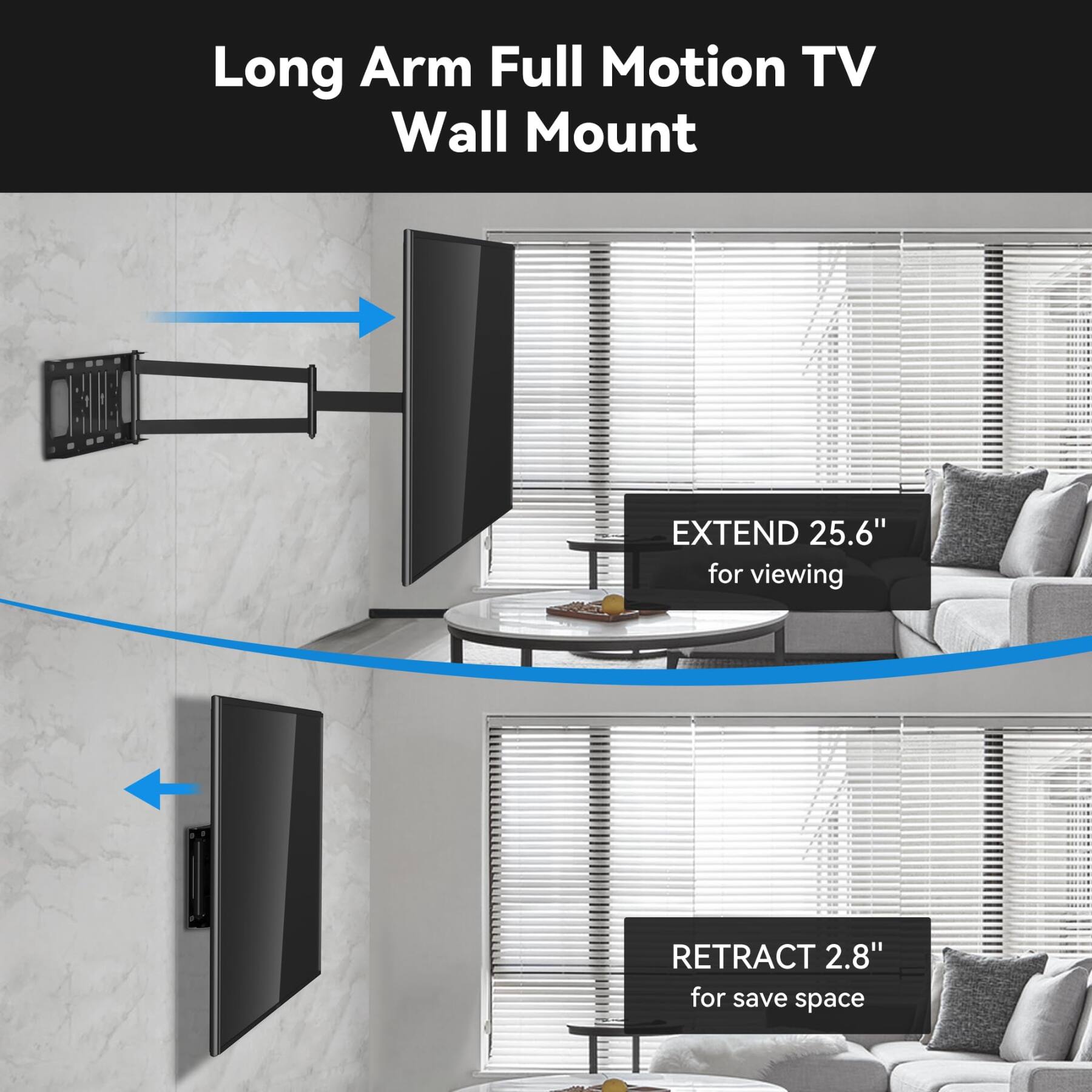 Long Arm Full Motion TV Wall Mount

EXTEND 25.6" for viewing

RETRACT 2.8" for save space