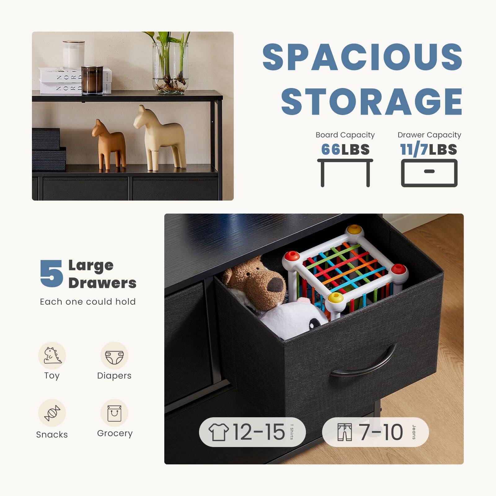 SPACIOUS STORAGE  
Board Capacity: 66LBS  
Drawer Capacity: 11/7LBS  

5 Large Drawers  
Each one could hold:  
- Toy  
- Diapers  
- Snacks  
- Grocery  

12-15 Eshits  
7-10 Jeans