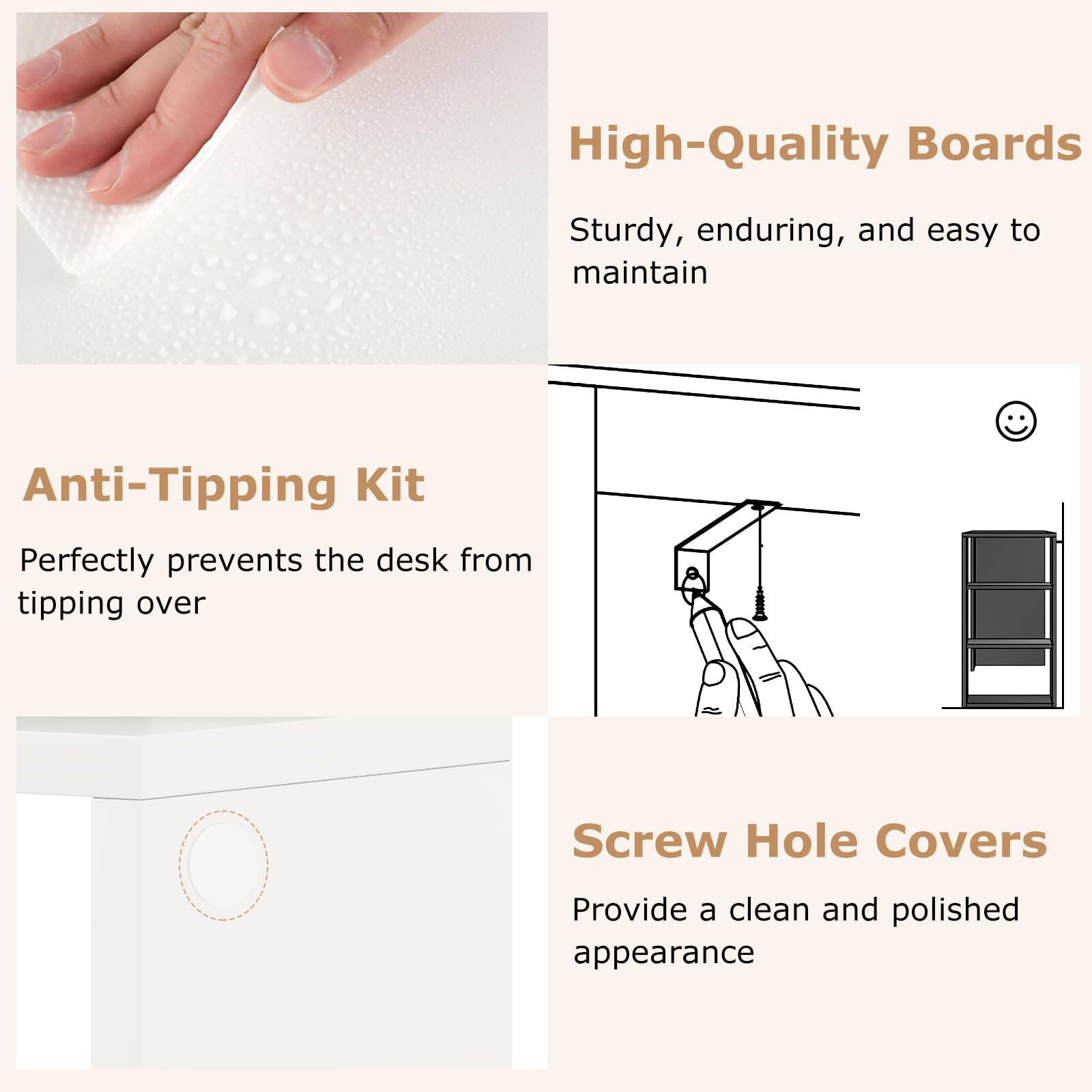 High-Quality Boards  
Sturdy, enduring, and easy to maintain  

Anti-Tipping Kit  
Perfectly prevents the desk from tipping over  

Screw Hole Covers  
Provide a clean and polished appearance