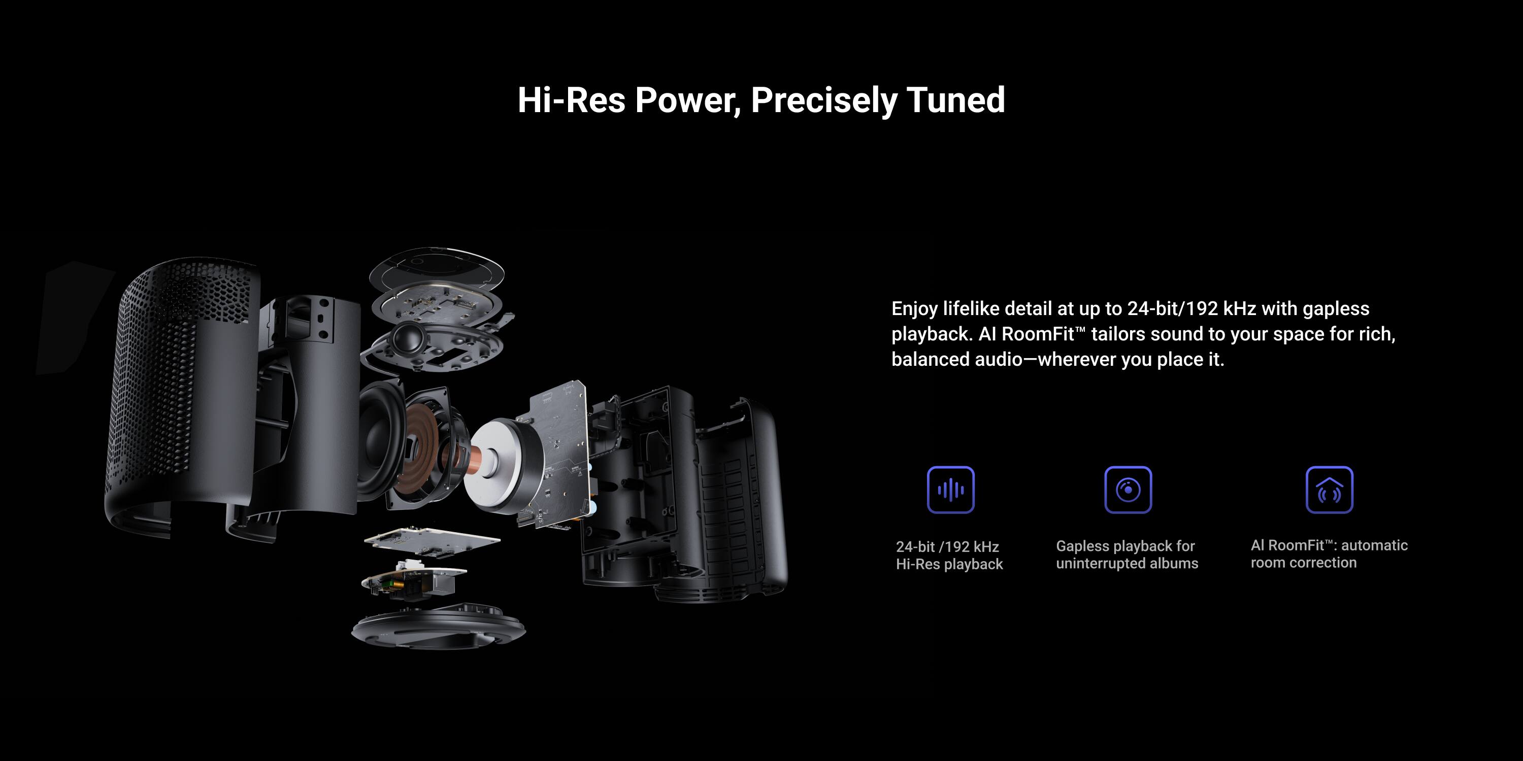 Hi-Res Power, Precisely Tuned

Enjoy lifelike detail at up to 24-bit/192 kHz with gapless playback. AI RoomFit tailors sound to your space for rich, balanced audio—wherever you place it.

- 24-bit/192 kHz Hi-Res playback
- Gapless playback for uninterrupted albums
- AI RoomFit: automatic room correction