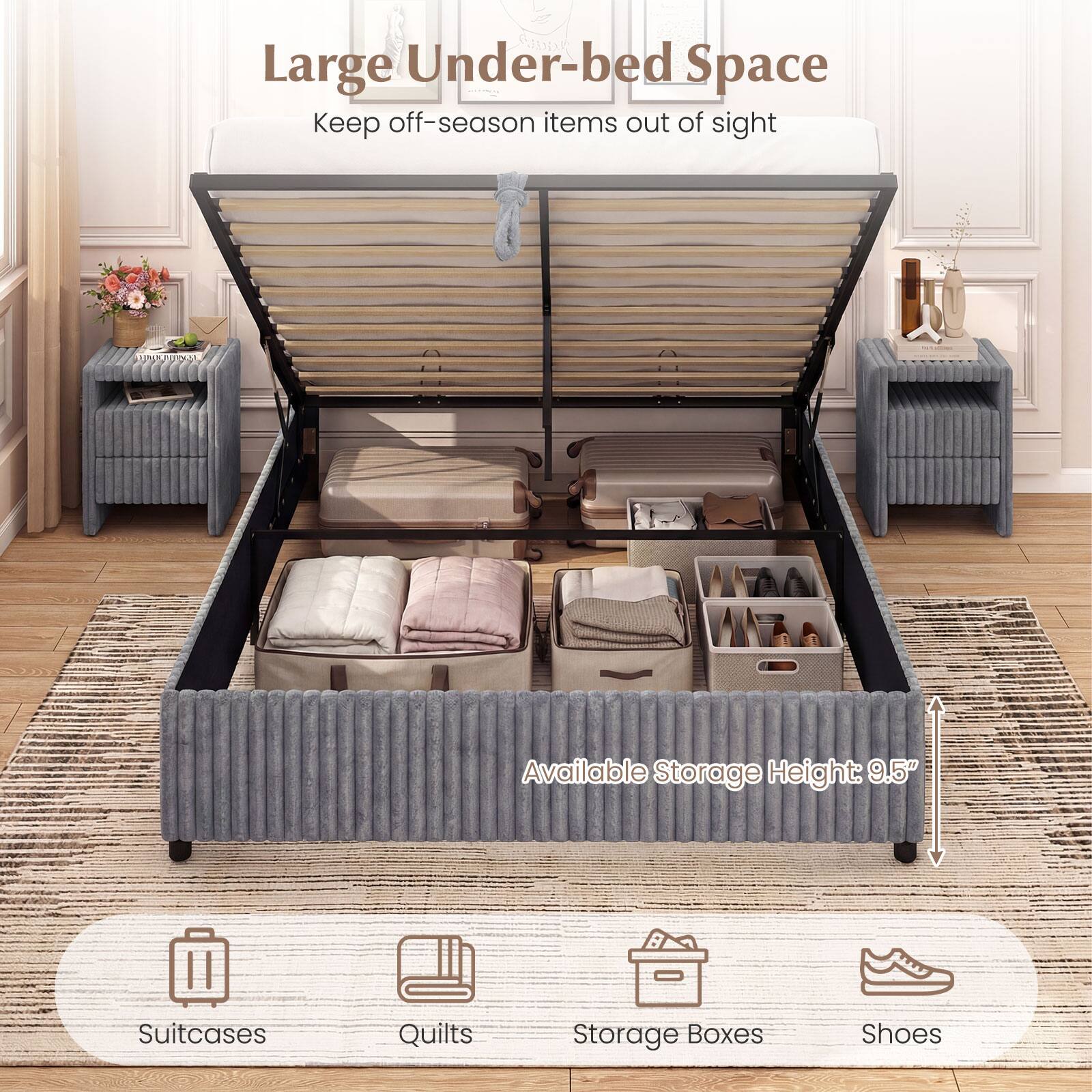 Large Under-bed Space  
Keep off-season items out of sight  

Available Storage Height: 9.5"  

Suitcases  
Quilts  
Storage Boxes  
Shoes