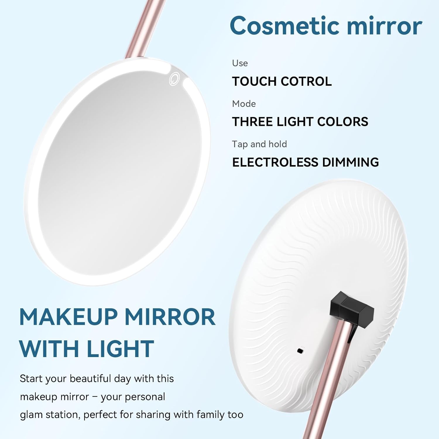 Cosmetic mirror

Use  
TOUCH CONTROL

Mode  
THREE LIGHT COLORS

Tap and hold  
ELECTROLESS DIMMING

MAKEUP MIRROR WITH LIGHT

Start your beautiful day with this makeup mirror – your personal glam station, perfect for sharing with family too