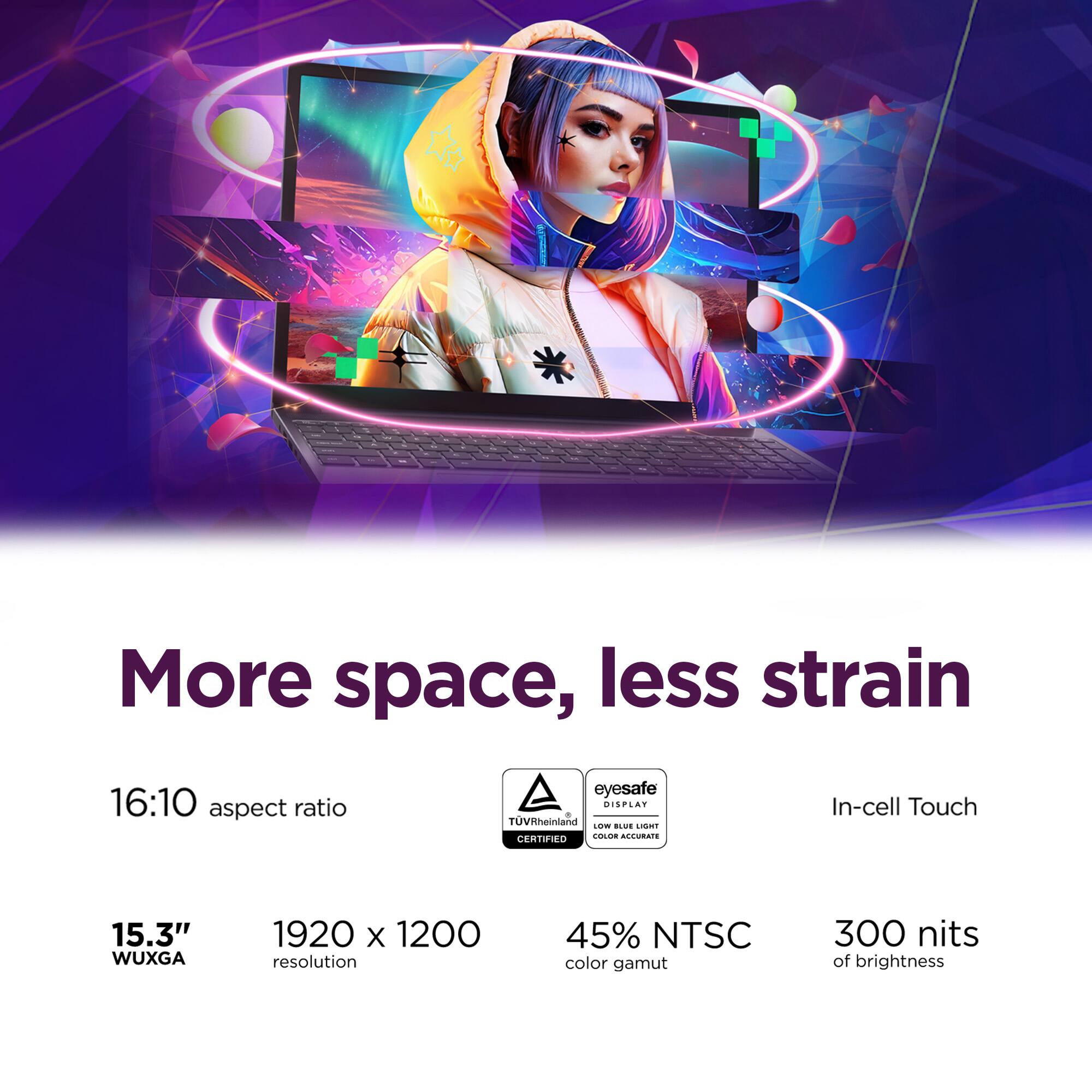 More space, less strain

16:10 aspect ratio

eyesafe DISPLAY TUVRheinland LOW BLUE LIGHT CERTIFIED COLOR ACCURATE

In-cell Touch

15.3" WUXGA

1920 x 1200 resolution

45% NTSC color gamut

300 nits of brightness