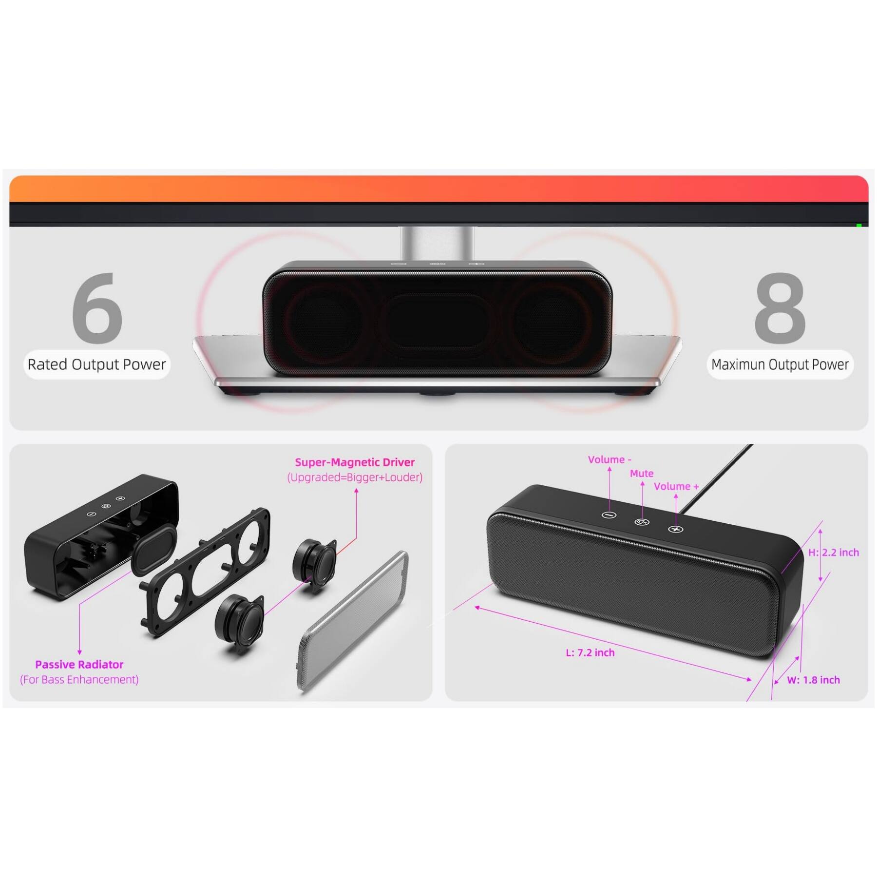 6 Rated Output Power  
8 Maximum Output Power  

Super-Magnetic Driver (Upgraded=Bigger+Louder)  

Volume - Mute Volume +  

Passive Radiator (For Bass Enhancement)  

Dimensions:  
L: 7.2 inch  
W: 1.8 inch  
H: 2.2 inch