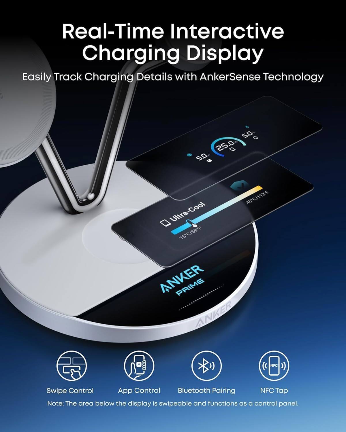 Real-Time Interactive Charging Display  
Easily Track Charging Details with AnkerSense Technology  

25°C/77°F  
Ultra-Cool  
15°C/59°F  

ANKER PRIME  

Swipe Control  
App Control  
Bluetooth Pairing  
NFC Tap  

Note: The area below the display is swipeable and functions as a control panel.