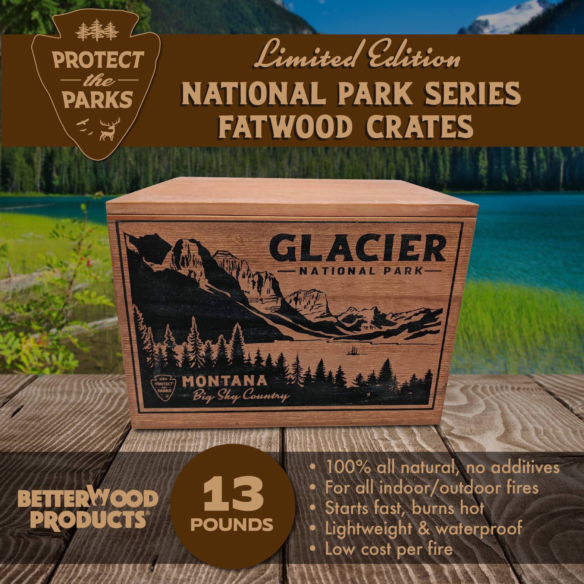 PROTECT Limited Edition the PARKS NATIONAL PARK SERIES FATWOOD CRATES GLACIER NATIONAL PARK - MONTANA Big Sky Country BETTERWOOD 13 PRODUCTS POUNDS 100% all natural, no additives For all indoor/outdoor fires Starts fast, burns hot Lightweight & waterproof Low cost per fire